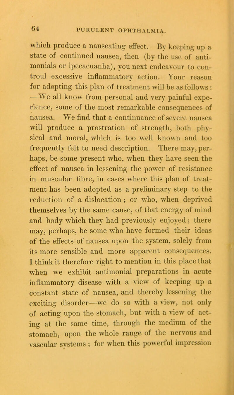 which produce a nauseating effect. By keeping up a state of continued nausea, then (by the use of anti- monials or ipecacuanha), you next endeavour to con- troul excessive inflammatory action. Your reason for adopting this plan of treatment will be as follows : —We all know from personal and very painful expe- rience, some of the most remarkable consequences of nausea. We find that a continuance of severe nausea will produce a prostration of strength, both phy- sical and moral, which is too well known and too frequently felt to need description. There may, per- haps, be some present who, when they have seen the effect of nausea in lessening the power of resistance in muscular fibre, in cases where this plan of treat- ment has been adopted as a preliminary step to the reduction of a dislocation ; or wdio, when deprived themselves by the same cause, of that energy of mind and body which they had previously enjoyed; there may, perhaps, be some who have formed their ideas of the effects of nausea upon the system, solely from its more sensible and more apparent consequences. I think it therefore right to mention in this place that when we exhibit antimonial preparations in acute inflammatory disease with a view of keeping up a constant state of nausea, and thereby lessening the exciting disorder—we do so with a view, not only of acting upon the stomach, but with a view of act- ing at the same time, through the medium of the stomach, upon the whole range of the nervous and vascular systems ; for when this powerful impression