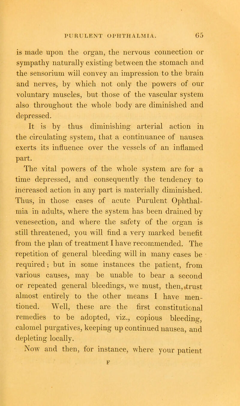 is made upon the organ, the nervous connection or sympathy naturally existing between the stomach and the sensorium will convey an impression to the brain and nerves, by which not only the powers of our voluntary muscles, but those of the vascular system also throughout the whole body are diminished and depressed. It is by thus diminishing arterial action in the circulating system, that a continuance of nausea exerts its influence over the vessels of an inflamed part. The vital powders of the whole system are for a time depressed, and consequently the tendency to increased action in any part is materially diminished. Tims, in those cases of acute Purulent Ophthal- mia in adults, where the system has been drained by venesection, and where the safety of the organ is still threatened, you will find a very marked benefit from the plan of treatment I have recommended. The repetition of general bleeding will in many cases be required; but in some instances the patient, from various causes, may be unable to bear a second or repeated general bleedings, we must, then,*trust almost entirely to the other means I have men- tioned. Well, these are the first constitutional remedies to be adopted, viz., copious bleeding, calomel purgatives, keeping up continued nausea, and depleting locally. Now and then, for instance, where your patient p