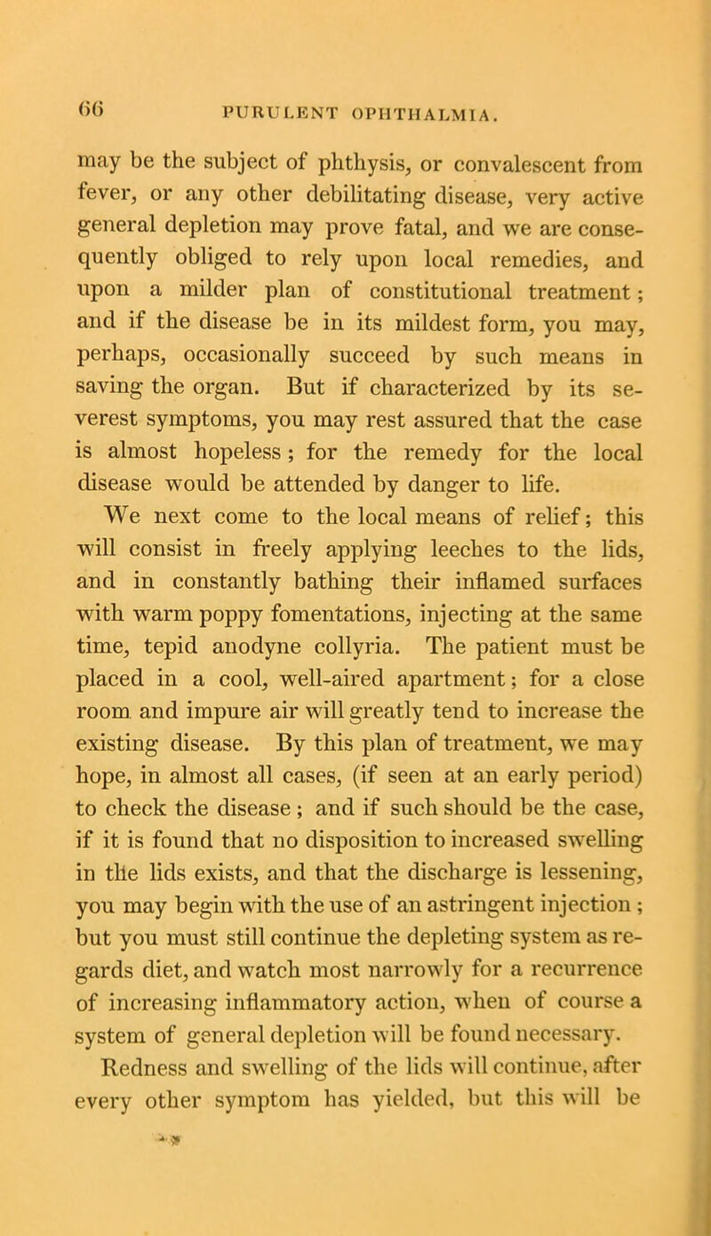 may be the subject ot phthysis, or convalescent from fever, or any other debilitating disease, very active general depletion may prove fatal, and we are conse- quently obliged to rely upon local remedies, and upon a milder plan of constitutional treatment; and if the disease be in its mildest form, you may, perhaps, occasionally succeed by such means in saving the organ. But if characterized by its se- verest symptoms, you may rest assured that the case is almost hopeless; for the remedy for the local disease would be attended by danger to life. We next come to the local means of relief; this will consist in freely applying leeches to the lids, and in constantly bathing their inflamed surfaces with warm poppy fomentations, injecting at the same time, tepid anodyne collyria. The patient must be placed in a cool, well-aired apartment; for a close room and impure air will greatly tend to increase the existing disease. By this plan of treatment, wre may hope, in almost all cases, (if seen at an early period) to check the disease; and if such should be the case, if it is found that no disposition to increased swelling in the lids exists, and that the discharge is lessening, you may begin with the use of an astringent injection; but you must still continue the depleting system as re- gards diet, and watch most narrowly for a recurrence of increasing inflammatory action, when of course a system of general depletion will be found necessary. Redness and swelling of the lids will continue, after every other symptom has yielded, but this will be