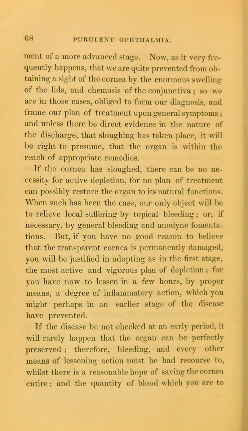 ment of a more advanced stage. Now, as it very fre- quently happens, that we are quite prevented from ob- taining a sight of the cornea by the enormous swelling of the lids, and cliemosis of the conjunctiva; so we are in those cases, obliged to form our diagnosis, and frame our plan of treatment upon general symptoms ; and unless there be direct evidence in the nature of the discharge, that sloughing has taken place, it will be right to presume, that the organ is within the reach of appropriate remedies. If the cornea has sloughed, there can be no ne- cessity for active depletion, for no plan of treatment can possibly restore the organ to its natural functions. When such has been the case, our only object will be to relieve local suffering by topical bleeding; or, if necessary, by general bleeding and anodyne fomenta- tions. But, if you have no good reason to believe that the transparent cornea is permanently damaged, you will be justified in adopting as in the first stage, the most active and vigorous plan of depletion; for you have now to lessen in a few hours, by proper means, a degree of inflammatory action, which you might perhaps in an earlier stage of the disease have prevented. If the disease be not checked at an early period, it will rarely happen that the organ can be perfectly preserved ; therefore, bleeding, and every other means of lessening action must be had recourse to, whilst there is a reasonable hope of saving the cornea entire; and the quantity of blood which you are to