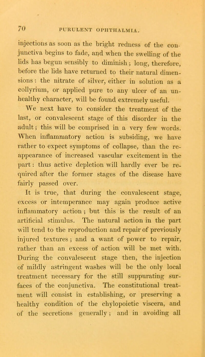 injections as soon as the bright redness of the con- junctiva begins to fade, and when the swelling of the lids has begun sensibly to diminish; long, therefore, before the lids have returned to their natural dimen- sions : the nitrate of silver, either in solution as a collyrium, or applied pure to any ulcer of an un- healthy character, will be found extremely useful. We next have to consider the treatment of the last, or convalescent stage of this disorder in the adult; this will be comprised in a very few words. When inflammatory action is subsiding, we have rather to expect symptoms of collapse, than the re- appearance of increased vascular excitement in the part: thus active depletion will hardly ever be re- quired after the former stages of the disease have fairly passed over. It is true, that during the convalescent stage, excess or intemperance may again produce active inflammatory action ; but this is the result of an artificial stimulus. The natural action in the part will tend to the reproduction and repair of previously injured textures ; and a want of power to repair, rather than an excess of action will be met with. During the convalescent stage then, the injection of mildly astringent washes will be the only local treatment necessary for the still suppurating sur- faces of the conjunctiva. The constitutional treat- ment will consist in establishing, or preserving a healthy condition of the chylopoietic viscera, and of the secretions generally; and in avoiding all