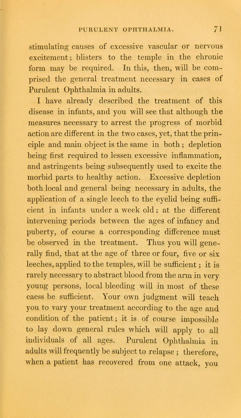 stimulating causes of excessive vascular or nervous excitement; blisters to the temple in the chronic form may be required. In this, then, will be com- prised the general treatment necessary in cases of Purulent Ophthalmia in adults. I have already described the treatment of this disease in infants, and you will see that although the measures necessary to arrest the progress of morbid action are different in the two cases, yet, that the prin- ciple and main object is the same in both ; depletion being first required to lessen excessive inflammation, and astringents being subsequently used to excite the morbid parts to healthy action. Excessive depletion both local and general being necessary in adults, the application of a single leech to the eyelid being suffi- cient in infants under a week old; at the different intervening periods between the ages of infancy and puberty, of course a corresponding difference must be observed in the treatment. Thus you will gene- rally find, that at the age of three or four, five or six leeches, applied to the temples, will be sufficient; it is rarely necessary to abstract blood from the arm in very young persons, local bleeding will in most of these caess be sufficient. Your own judgment will teach you to vary your treatment according to the age and condition of the patient; it is of course impossible to lay down general rules which will apply to all individuals of all ages. Purulent Ophthalmia in adults will frequently be subject to relapse ; therefore, when a patient has recovered from one attack, you