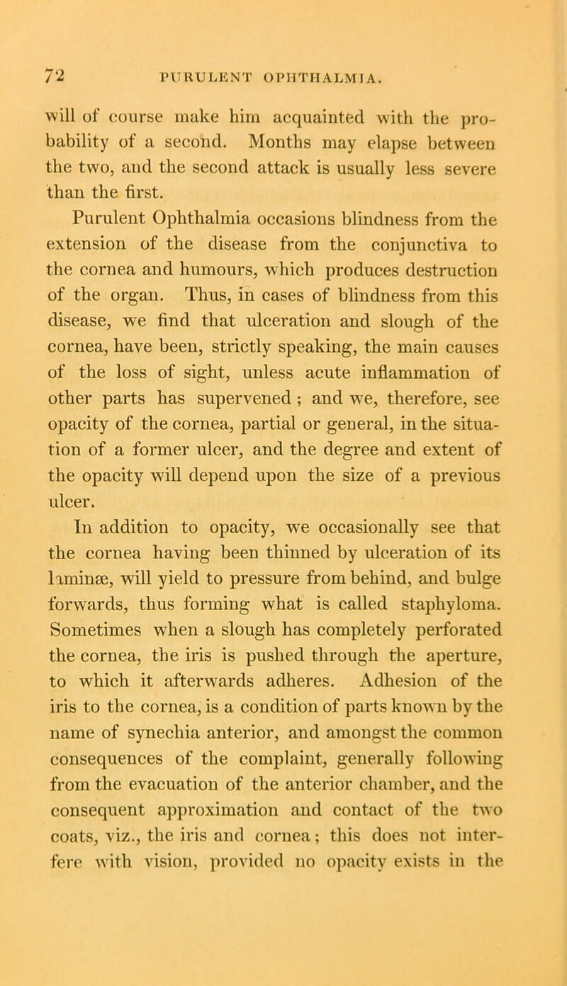 will of course make him acquainted w'ith the pro- bability of a second. Months may elapse between the two, and the second attack is usually less severe than the first. Purulent Ophthalmia occasions blindness from the extension of the disease from the conjunctiva to the cornea and humours, which produces destruction of the organ. Thus, in cases of blindness from this disease, we find that ulceration and slough of the cornea, have been, strictly speaking, the main causes of the loss of sight, unless acute inflammation of other parts has supervened ; and we, therefore, see opacity of the cornea, partial or general, in the situa- tion of a former ulcer, and the degree and extent of the opacity will depend upon the size of a previous ulcer. In addition to opacity, we occasionally see that the cornea having been thinned by ulceration of its laminae, will yield to pressure from behind, and bulge forwards, thus forming what is called staphyloma. Sometimes when a slough has completely perforated the cornea, the iris is pushed through the aperture, to which it afterwards adheres. Adhesion of the iris to the cornea, is a condition of parts known by the name of synechia anterior, and amongst the common consequences of the complaint, generally following from the evacuation of the anterior chamber, and the consequent approximation and contact of the two coats, viz., the iris and cornea; this does not inter- fere with vision, provided no opacity exists in the