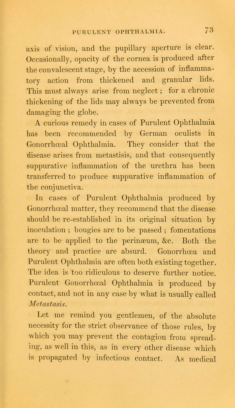 axis of vision, and the pupillary aperture is clear. Occasionally, opacity of the cornea is produced after the convalescent stage, by the accession of inflamma- tory action from thickened and granular lids. This must always arise from neglect; for a chronic thickening of the lids may always be prevented from damaging the globe. A curious remedy in cases of Purulent Ophthalmia has been recommended by German oculists in Gonorrhoeal Ophthalmia. They consider that the disease arises from metastisis, and that consequently suppurative inflammation of the urethra has been transferred to produce suppurative inflammation of the conjunctiva. In cases of Purulent Ophthalmia produced by Gonorrhoeal matter, they recommend that the disease should be re-established in its original situation by inoculation ; bougies are to be passed ; fomentations are to be applied to the perinseum, &c. Both the theory and practice are absurd. Gonorrhoea and Purulent Ophthalmia are often both existing together. The idea is too ridiculous to deserve further notice. Purulent Gonorrhoeal Ophthalmia is produced by contact, and not in any case by what is usually called Metastasis. Let me remind you gentlemen, of the absolute necessity for the strict observance of those rules, by which you may prevent the contagion from spread- ing, as well in this, as in every other disease which is propagated hy infectious contact. As medical