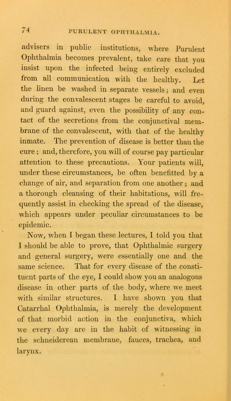 advisers in public institutions, where Purulent Ophthalmia becomes prevalent, take care that you insist upon the infected being entirely excluded from all communication with the healthy. Let the linen be washed in separate vessels; and even during the convalescent stages be careful to avoid, and guard against, even the possibility of any con- tact of the secretions from the conjunctival mem- brane of the convalescent, with that of the healthy inmate. The prevention of disease is better than the cure; and, therefore, you will of course pay particular attention to these precautions. Your patients will, under these circumstances, be often benefitted by a change of air, and separation from one another; and a thorough cleansing of their habitations, will fre- quently assist in checking the spread of the disease, which appears under peculiar circumstances to be epidemic. Now, when I began these lectures, I told you that I should be able to prove, that Ophthalmic surgery and general surgery, were essentially one and the same science. That for every disease of the consti- tuent parts of the eye, I could show you an analogous disease in other parts of the body, -where we meet with similar structures. I have shown you that Catarrhal Ophthalmia, is merely the development of that morbid action in the conjunctiva, which we every day are in the habit of witnessing in the sclineiderean membrane, fauces, trachea, and larynx.