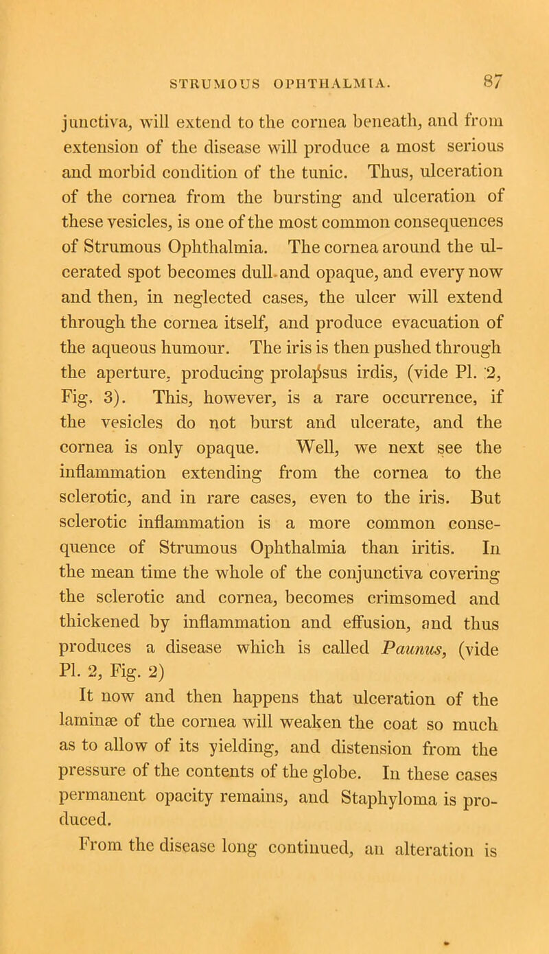junctiva, will extend to the cornea beneath, and from extension of the disease will produce a most serious and morbid condition of the tunic. Thus, ulceration of the cornea from the bursting and ulceration of these vesicles, is one of the most common consequences of Strumous Ophthalmia. The cornea around the ul- cerated spot becomes dull, and opaque, and every now and then, in neglected cases, the ulcer will extend through the cornea itself, and produce evacuation of the aqueous humour. The iris is then pushed through the aperture, producing prolapsus irdis, (vide PL 2, Fig, 3). This, however, is a rare occurrence, if the vesicles do not burst and ulcerate, and the cornea is only opaque. Well, we next see the inflammation extending from the cornea to the sclerotic, and in rare cases, even to the iris. But sclerotic inflammation is a more common conse- quence of Strumous Ophthalmia than iritis. In the mean time the whole of the conjunctiva covering the sclerotic and cornea, becomes crimsomed and thickened by inflammation and effusion, and thus produces a disease which is called Paunus, (vide PI. 2, Fig. 2) It now and then happens that ulceration of the laminae of the cornea will weaken the coat so much as to allow of its yielding, and distension from the pressure of the contents of the globe. In these cases permanent opacity remains, and Staphyloma is pro- duced. From the disease long continued, an alteration is