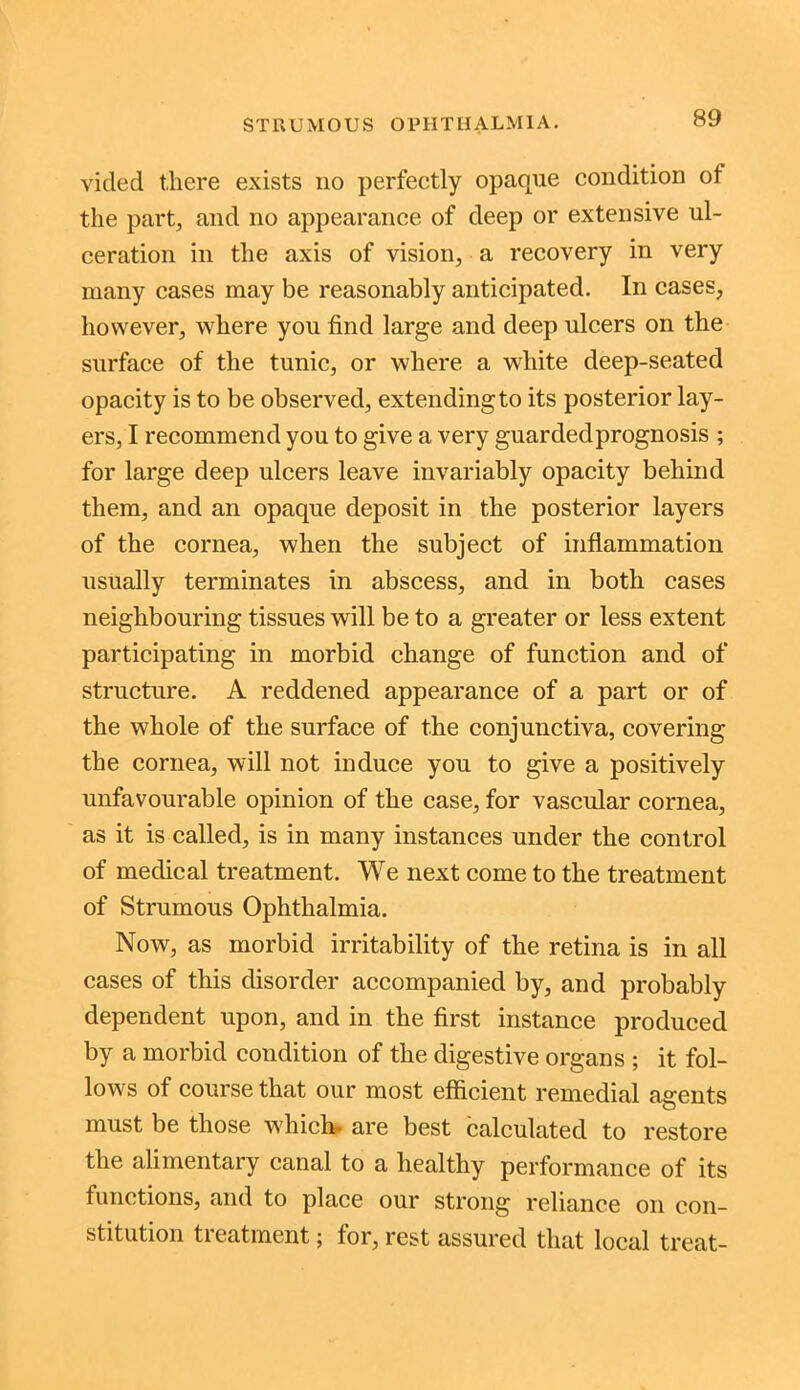vided there exists no perfectly opaque condition of the part, and no appearance of deep or extensive ul- ceration in the axis of vision, a recovery in very many cases may be reasonably anticipated. In cases, however, where you find large and deep ulcers on the surface of the tunic, or where a white deep-seated opacity is to be observed, extending to its posterior lay- ers, I recommend you to give a very guarded prognosis ; for large deep ulcers leave invariably opacity behind them, and an opaque deposit in the posterior layers of the cornea, when the subject of inflammation usually terminates in abscess, and in both cases neighbouring tissues will be to a greater or less extent participating in morbid change of function and of structure. A reddened appearance of a part or of the whole of the surface of the conjunctiva, covering the cornea, will not induce you to give a positively unfavourable opinion of the case, for vascular cornea, as it is called, is in many instances under the control of medical treatment. We next come to the treatment of Strumous Ophthalmia. Now, as morbid irritability of the retina is in all cases of this disorder accompanied by, and probably dependent upon, and in the first instance produced by a morbid condition of the digestive organs ; it fol- lows of course that our most efficient remedial agents must be those which- are best calculated to restore the alimentary canal to a healthy performance of its functions, and to place our strong reliance on con- stitution tieatment; for, rest assured that local treat-