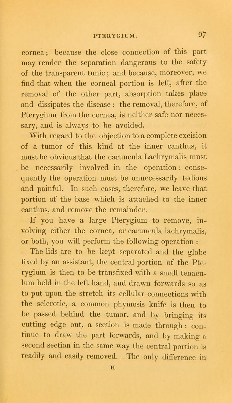 cornea; because the close connection of this part may render the separation dangerous to the safety of the transparent tunic; and because, moreover, we find that when the corneal portion is left, after the removal of the other part, absorption takes place and dissipates the disease : the removal, therefore, of Pterygium from the cornea, is neither safe nor neces- sary, and is always to be avoided. With regard to the objection to a complete excision of a tumor of this kind at the inner canthus, it must be obvious that the caruncula Laclirymalis must be necessarily involved in the operation: conse- quently the operation must be unnecessarily tedious and painful. In such cases, therefore, we leave that portion of the base which is attached to the inner canthus, and remove the remainder. If you have a large Pterygium to remove, in- volving either the cornea, or caruncula lachrymalis, or both, you will perform the following operation : The lids are to be kept separated and the globe fixed by an assistant, the central portion of the Pte- rygium is then to be transfixed with a small tenacu- lum held in the left hand, and drawn forwards so as to put upon the stretch its cellular connections with the sclerotic, a common phymosis knife is then to be passed behind the tumor, and by bringing its cutting edge out, a section is made through : con- tinue to draw the part forwards, and by making a second section in the same way the central portion is readily and easily removed. The only difference in it