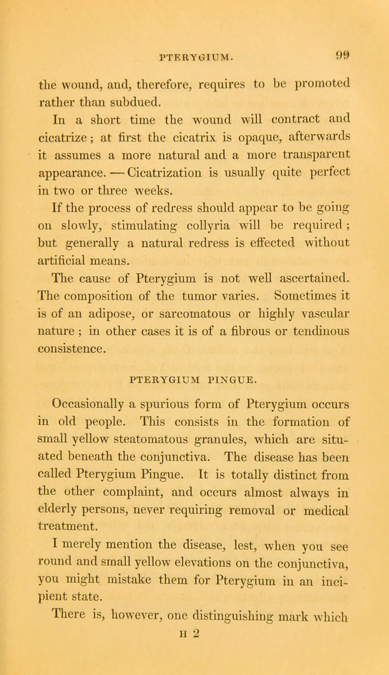 the wound, and, therefore, requires to be promoted rather than subdued. In a short time the wound will contract and cicatrize; at first the cicatrix is opaque, afterwards it assumes a more natural and a more transparent appearance. — Cicatrization is usually quite perfect in two or three weeks. If the process of redress should appear to be going on slowly, stimulating collyria will be required ; but generally a natural redress is effected without artificial means. The cause of Pterygium is not well ascertained. The composition of the tumor varies. Sometimes it is of an adipose, or sarcomatous or highly vascular nature ; in other cases it is of a fibrous or tendinous consistence. PTERYGIUM PINGUE. Occasionally a spurious form of Pterygium occurs in old people. This consists in the formation of small yellow steatomatous granules, which are situ- ated beneath the conjunctiva. The disease has been called Pterygium Pingue. It is totally distinct from the other complaint, and occurs almost always in elderly persons, never requiring removal or medical treatment. I merely mention the disease, lest, when you see round and small yellow elevations on the conjunctiva, you might mistake them for Pterygium in an inci- pient state. There is, however, one distinguishing mark which
