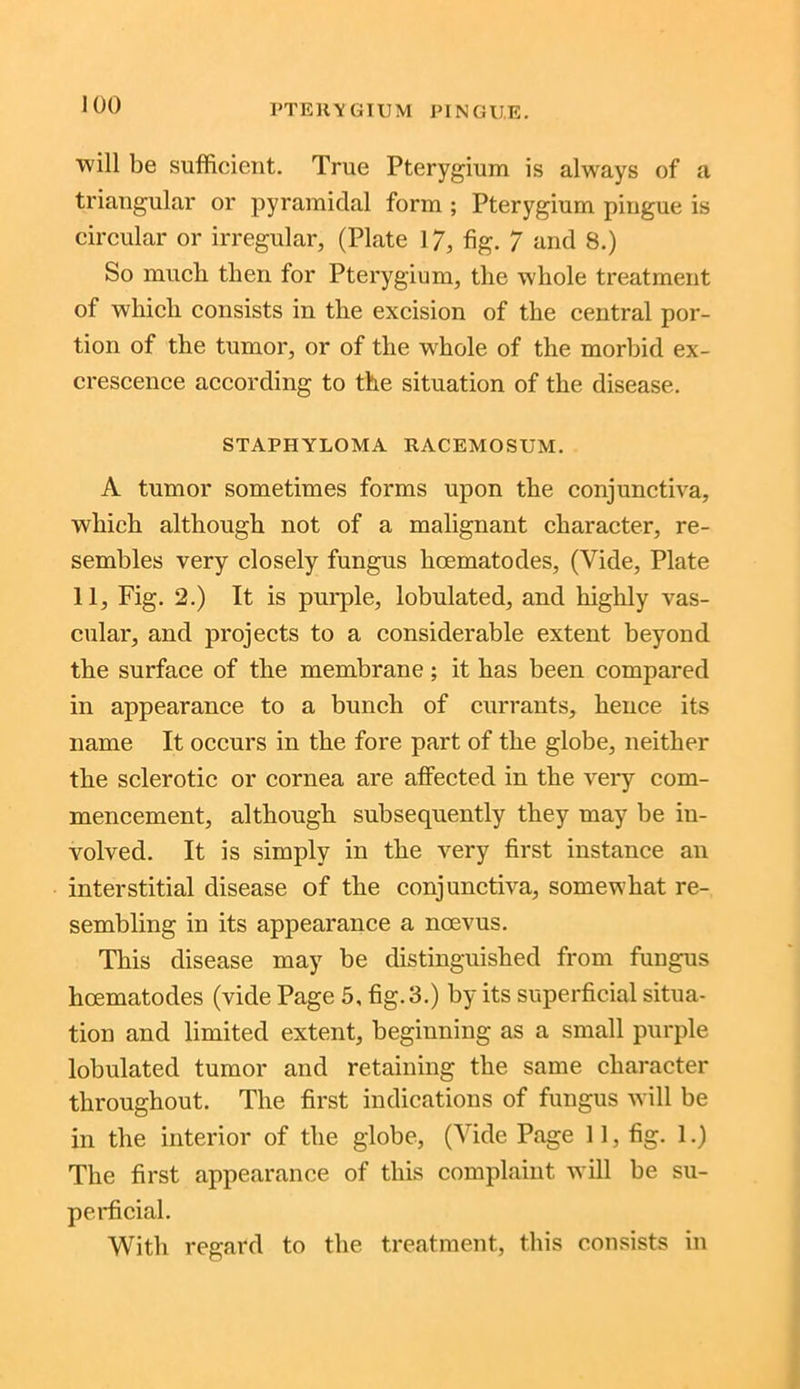 PTERYGIUM PING HE. will be sufficient. True Pterygium is always of a triangular or pyramidal form ; Pterygium pingue is circular or irregular, (Plate 17, fig. 7 and 8.) So much then for Pterygium, the whole treatment of which consists in the excision of the central por- tion of the tumor, or of the whole of the morbid ex- crescence according to the situation of the disease. STAPHYLOMA RACEMOSUM. A tumor sometimes forms upon the conjunctiva, which although not of a malignant character, re- sembles very closely fungus hcematodes, (Vide, Plate 11, Fig. 2.) It is purple, lobulated, and highly vas- cular, and projects to a considerable extent beyond the surface of the membrane; it has been compared in appearance to a bunch of currants, hence its name It occurs in the fore part of the globe, neither the sclerotic or cornea are affected in the very com- mencement, although subsequently they may be in- volved. It is simply in the very first instance an interstitial disease of the conjunctiva, somewhat re- sembling in its appearance a ncevus. This disease may be distinguished from fungus lioematodes (vide Page 5, fig. 3.) by its superficial situa- tion and limited extent, beginning as a small purple lobulated tumor and retaining the same character throughout. The first indications of fungus will be in the interior of the globe, (Vide Page 11, fig. 1.) The first appearance of this complaint will be su- perficial. With regard to the treatment, this consists in