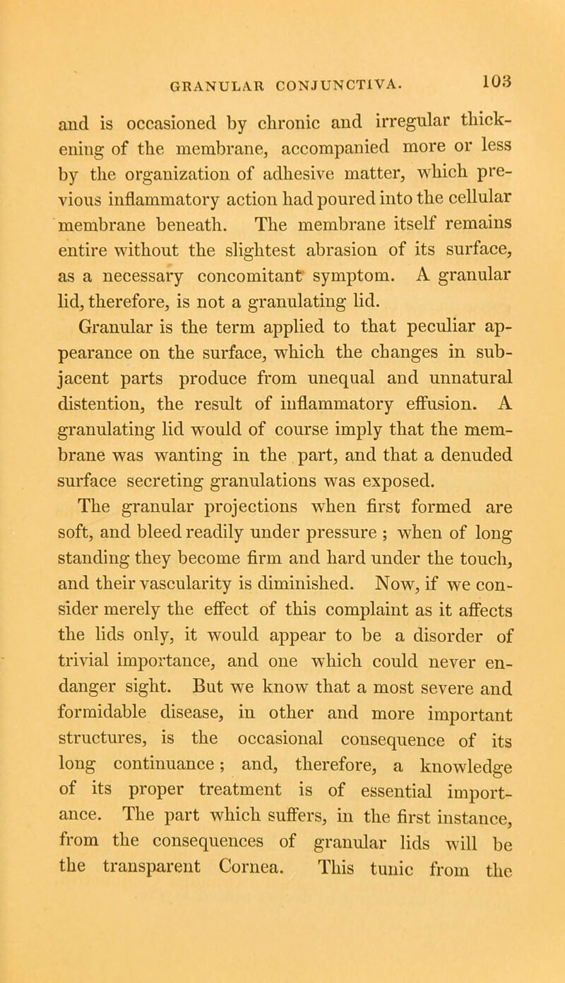 and is occasioned by clironic and irregular thick- ening of the membrane, accompanied more or less by the organization of adhesive matter, which pre- vious inflammatory action had poured into the cellular membrane beneath. The membrane itself remains entire without the slightest abrasion of its surface, as a necessary concomitant symptom. A granular lid, therefore, is not a granulating lid. Granular is the term applied to that peculiar ap- pearance on the surface, which the changes in sub- jacent parts produce from unequal and unnatural distention, the result of inflammatory effusion. A granulating lid would of course imply that the mem- brane was wanting in the part, and that a denuded surface secreting granulations was exposed. The granular projections when first formed are soft, and bleed readily under pressure ; when of long standing they become firm and hard under the touch, and their vascularity is diminished. Now, if we con- sider merely the effect of this complaint as it affects the lids only, it would appear to be a disorder of trivial importance, and one which could never en- danger sight. But we know that a most severe and formidable disease, in other and more important structures, is the occasional consequence of its long continuance; and, therefore, a knowledge of its proper treatment is of essential import- ance. The part which suffers, in the first instance, from the consequences of granular lids will be the transparent Cornea. This tunic from the