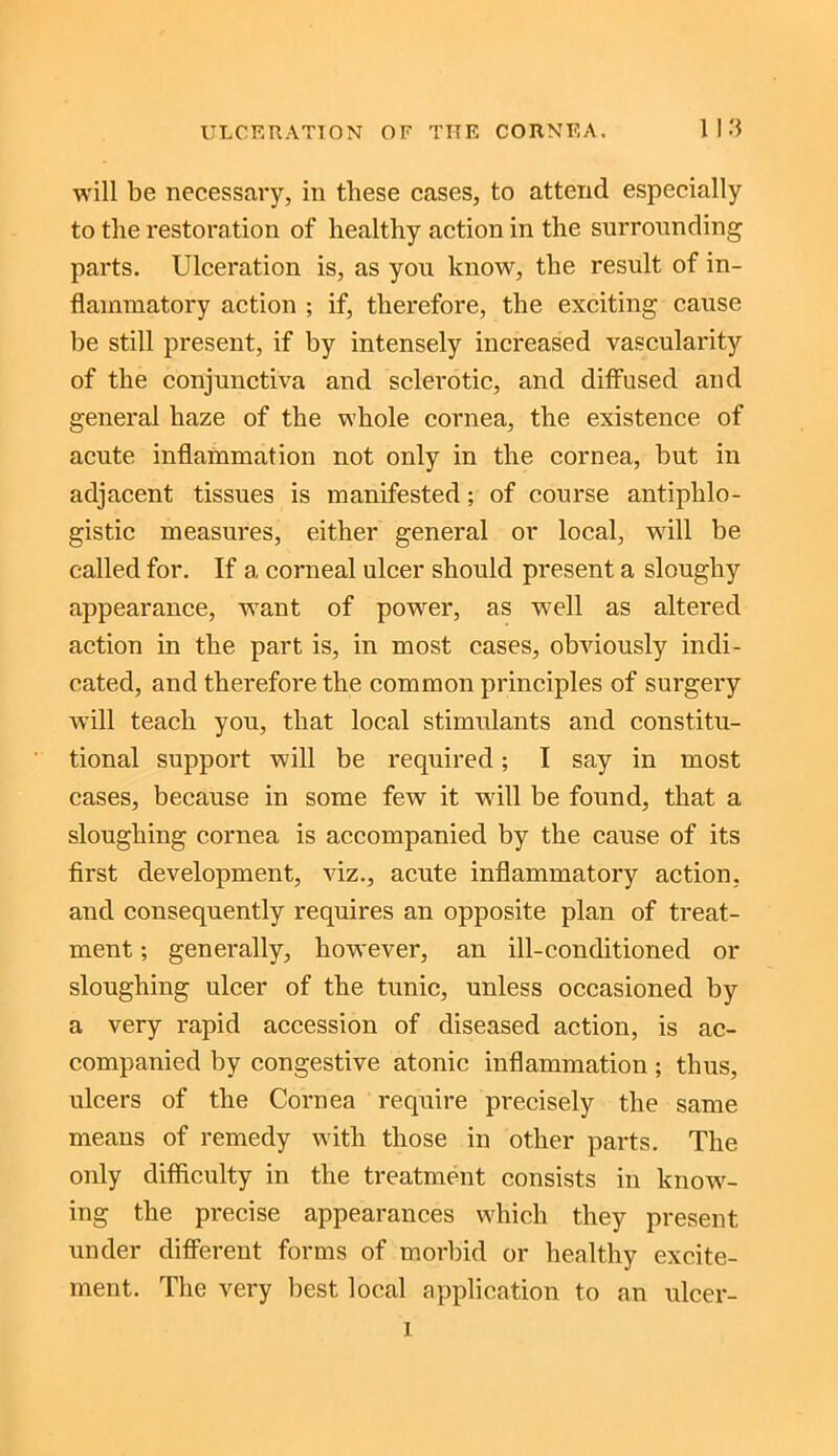 will be necessary, in these cases, to attend especially to the restoration of healthy action in the surrounding parts. Ulceration is, as you know, the result of in- flammatory action ; if, therefore, the exciting cause be still present, if by intensely increased vascularity of the conjunctiva and sclerotic, and diffused and general haze of the whole cornea, the existence of acute inflammation not only in the cornea, but in adjacent tissues is manifested; of course antiphlo- gistic measures, either general or local, will be called for. If a corneal ulcer should present a sloughy appearance, want of power, as well as altered action in the part is, in most cases, obviously indi- cated, and therefore the common principles of surgery will teach you, that local stimulants and constitu- tional support will be required; I say in most cases, because in some few it will be found, that a sloughing cornea is accompanied by the cause of its first development, viz., acute inflammatory action, and consequently requires an opposite plan of treat- ment ; generally, however, an ill-conditioned or sloughing ulcer of the tunic, unless occasioned by a very rapid accession of diseased action, is ac- companied by congestive atonic inflammation; thus, ulcers of the Cornea require precisely the same means of remedy with those in other parts. The only difficulty in the treatment consists in know- ing the precise appearances which they present under different forms of morbid or healthy excite- ment. The very best local application to an ulcer- i