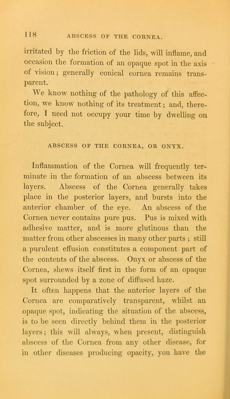 ABSCESS OF THE CORNEA. irritated by the friction of the lids, will inflame, and occasion the formation of an opaque spot in the axis of vision; generally conical cornea remains trans- parent. We know nothing of the pathology of this affec- tion, we know nothing of its treatment; and, there- fore, I need not occupy your time by dwelling on the subject. ABSCESS OF THE CORNEA, OR ONYX. Inflammation of the Cornea will frequently ter- minate in the formation of an abscess between its layers. Abscess of the Cornea generally takes place in the posterior layers, and bursts into the anterior chamber of the eye. An abscess of the Cornea never contains pure pus. Pus is mixed with adhesive matter, and is more glutinous than the matter from other abscesses in many other parts ; still a purulent effusion constitutes a component part of the contents of the abscess. Onyx or abscess of the Cornea, shews itself first in the form of an opaque spot surrounded by a zone of diffused haze. It often happens that the anterior layers of the Cornea are comparatively transparent, whilst an opaque spot, indicating the situation of the abscess, is to be seen directly behind them in the posterior layers; this will always, when present, distinguish abscess of the Cornea from any other disease, for in other diseases producing opacity, you have the