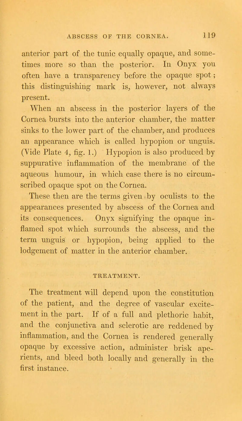 anterior part of the tunic equally opaque, and some- times more so than the posterior. In Onyx you often have a transparency before the opaque spot; this distinguishing mark is, however, not always present. When an abscess in the posterior layers of the Cornea bursts into the anterior chamber, the matter sinks to the lower part of the chamber, and produces an appearance which is called liypopion or unguis. (Vide Plate 4, fig. 1.) Hypopion is also produced by suppurative inflammation of the membrane of the aqueous humour, in which case there is no circum- scribed opaque spot on the Cornea. These then are the terms given by oculists to the appearances presented by abscess of the Cornea and its consequences. Onyx signifying the opaque in- flamed spot which surrounds the abscess, and the term unguis or hypopion, being applied to the lodgement of matter in the anterior chamber. TREATMENT. The treatment will depend upon the constitution of the patient, and the degree of vascular excite- ment in the part. If of a full and plethoric habit, and the conjunctiva and sclerotic are reddened by inflammation, and the Cornea is rendered generally opaque by excessive action, administer brisk ape- rients, and bleed both locally and generally in the first instance.