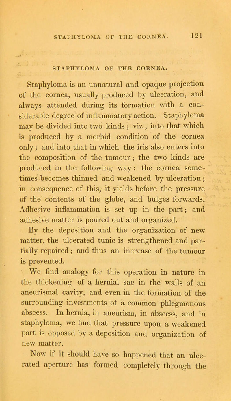 STAPHYLOMA OF THE CORNEA. Staphyloma is an unnatural and opaque projection of the cornea, usually produced by ulceration, and always attended during its formation with a con- siderable degree of inflammatory action. Staphyloma may be divided into two kinds; viz., into that which is produced by a morbid condition of the cornea only; and into that in which the iris also enters into the composition of the tumour; the two kinds are produced in the following way : the cornea some- times becomes thinned and weakened by ulceration ; in consequence of this, it yields before the pressure of the contents of the globe, and bulges forwards. Adhesive inflammation is set up in the part; and adhesive matter is poured out and organized. By the deposition and the organization of new matter, the ulcerated tunic is strengthened and par- tially repaired; and thus an increase of the tumour is prevented. We find analogy for this operation in nature in the thickening of a hernial sac in the walls of an aneurismal cavity, and even in the formation of the surrounding investments of a common phlegmonous abscess. In hernia, in aneurism, in abscess, and in staphyloma, we find that pressure upon a weakened part is opposed by a deposition and organization of new matter. Now if it should have so happened that an ulce- rated aperture has formed completely through the