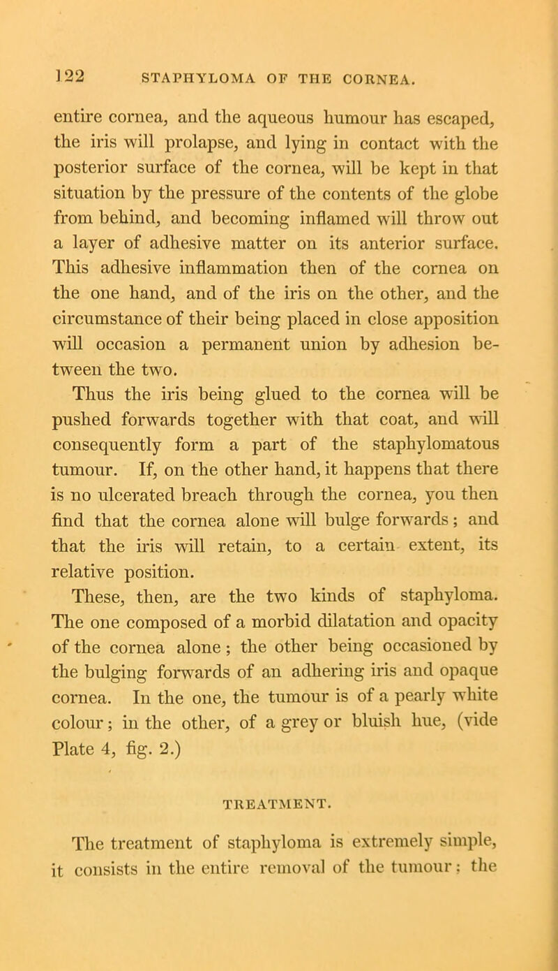 entire cornea, and the aqueous humour has escaped, the iris will prolapse, and lying in contact with the posterior surface of the cornea, will be kept in that situation by the pressure of the contents of the globe from behind, and becoming inflamed will throw out a layer of adhesive matter on its anterior surface. This adhesive inflammation then of the cornea on the one hand, and of the iris on the other, and the circumstance of their being placed in close apposition will occasion a permanent union by adhesion be- tween the two. Thus the iris being glued to the cornea will be pushed forwards together with that coat, and will consequently form a part of the staphylomatous tumour. If, on the other hand, it happens that there is no ulcerated breach through the cornea, you then find that the cornea alone will bulge forwards; and that the iris will retain, to a certain extent, its relative position. These, then, are the two kinds of staphyloma. The one composed of a morbid dilatation and opacity of the cornea alone ; the other being occasioned by the bulging forwards of an adhering iris and opaque cornea. In the one, the tumour is of a pearly white colour; in the other, of a grey or bluish hue, (vide Plate 4, fig. 2.) TREATMENT. The treatment of staphyloma is extremely simple, it consists in the entire removal of the tumour; the
