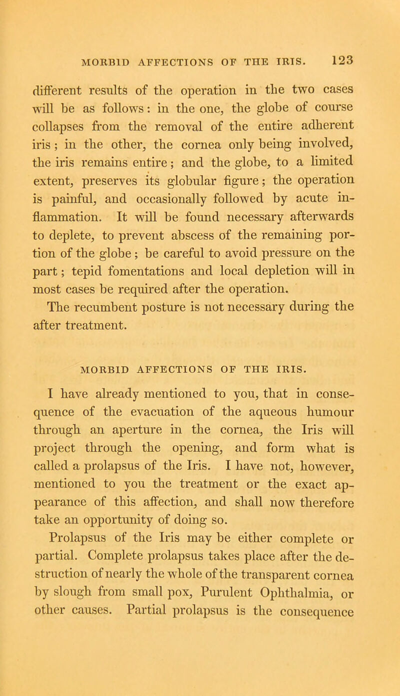 different results of the operation in the two cases will be as follows: in the one, the globe of course collapses from the removal of the entire adherent iris ; in the other, the cornea only being involved, the iris remains entire; and the globe, to a limited extent, preserves its globular figure; the operation is painful, and occasionally followed by acute in- flammation. It will be found necessary afterwards to deplete, to prevent abscess of the remaining por- tion of the globe; be careful to avoid pressure on the part; tepid fomentations and local depletion will in most cases be required after the operation. The recumbent posture is not necessary during the after treatment. MORBID AFFECTIONS OF THE IRIS. I have already mentioned to you, that in conse- quence of the evacuation of the aqueous humour through an aperture in the cornea, the Iris will project through the opening, and form what is called a prolapsus of the Iris. I have not, however, mentioned to you the treatment or the exact ap- pearance of this affection, and shall now therefore take an opportunity of doing so. Prolapsus of the Iris may be either complete or partial. Complete prolapsus takes place after the de- struction of nearly the whole of the transparent cornea by slough from small pox, Purulent Ophthalmia, or other causes. Partial prolapsus is the consequence