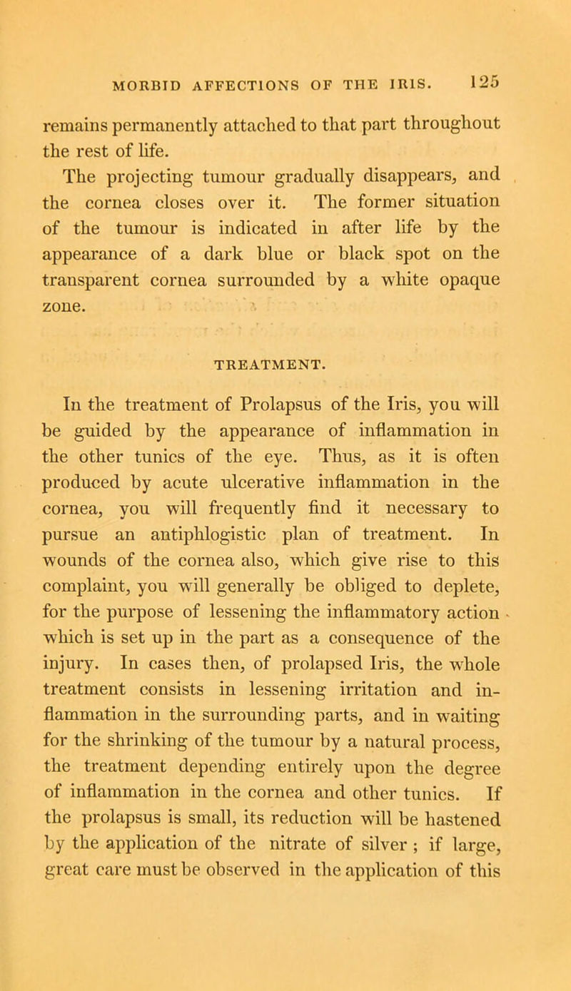 remains permanently attached to that part throughout the rest of life. The projecting tumour gradually disappears, and the cornea closes over it. The former situation of the tumour is indicated in after life by the appearance of a dark blue or black spot on the transparent cornea surrounded by a white opaque zone. TREATMENT. In the treatment of Prolapsus of the Iris, you will be guided by the appearance of inflammation in the other tunics of the eye. Thus, as it is often produced by acute ulcerative inflammation in the cornea, you will frequently find it necessary to pursue an antiphlogistic plan of treatment. In wounds of the cornea also, which give rise to this complaint, you will generally be obliged to deplete, for the purpose of lessening the inflammatory action which is set up in the part as a consequence of the injury. In cases then, of prolapsed Iris, the whole treatment consists in lessening irritation and in- flammation in the surrounding parts, and in waiting for the shrinking of the tumour by a natural process, the treatment depending entirely upon the degree of inflammation in the cornea and other tunics. If the prolapsus is small, its reduction will be hastened by the application of the nitrate of silver ; if large, great care must be observed in the application of this