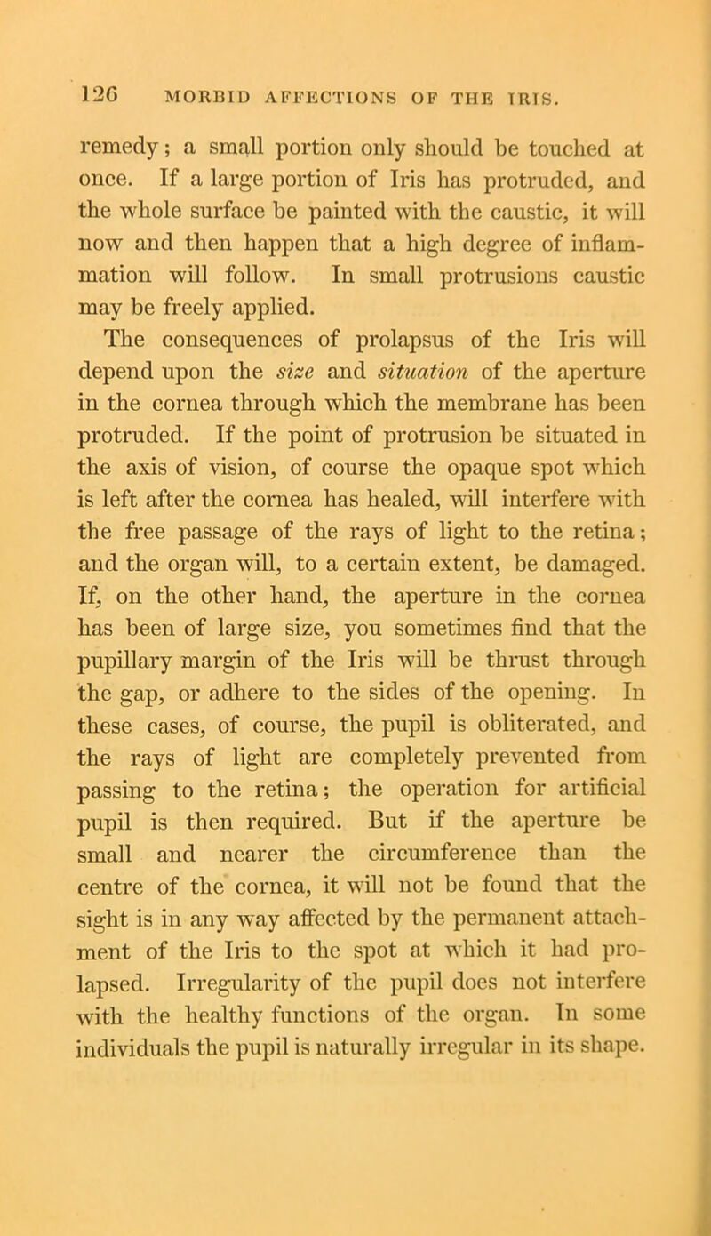 12G remedy; a small portion only should be touched at once. If a large portion of Iris has protruded, and the whole surface be painted with the caustic, it will now and then happen that a high degree of inflam- mation will follow. In small protrusions caustic may be freely applied. The consequences of prolapsus of the Iris will depend upon the size and situation of the aperture in the cornea through which the membrane has been protruded. If the point of protrusion be situated in the axis of vision, of course the opaque spot which is left after the cornea has healed, will interfere with the free passage of the rays of light to the retina; and the organ will, to a certain extent, be damaged. If, on the other hand, the aperture in the cornea has been of large size, you sometimes find that the pupillary margin of the Iris will be thrust through the gap, or adhere to the sides of the opening. In these cases, of course, the pupil is obliterated, and the rays of light are completely prevented from passing to the retina; the operation for artificial pupil is then required. But if the aperture be small and nearer the circumference than the centre of the cornea, it will not be found that the sight is in any way affected by the permanent attach- ment of the Iris to the spot at which it had pro- lapsed. Irregularity of the pupil does not interfere with the healthy functions of the organ. In some individuals the pupil is naturally irregular in its shape.