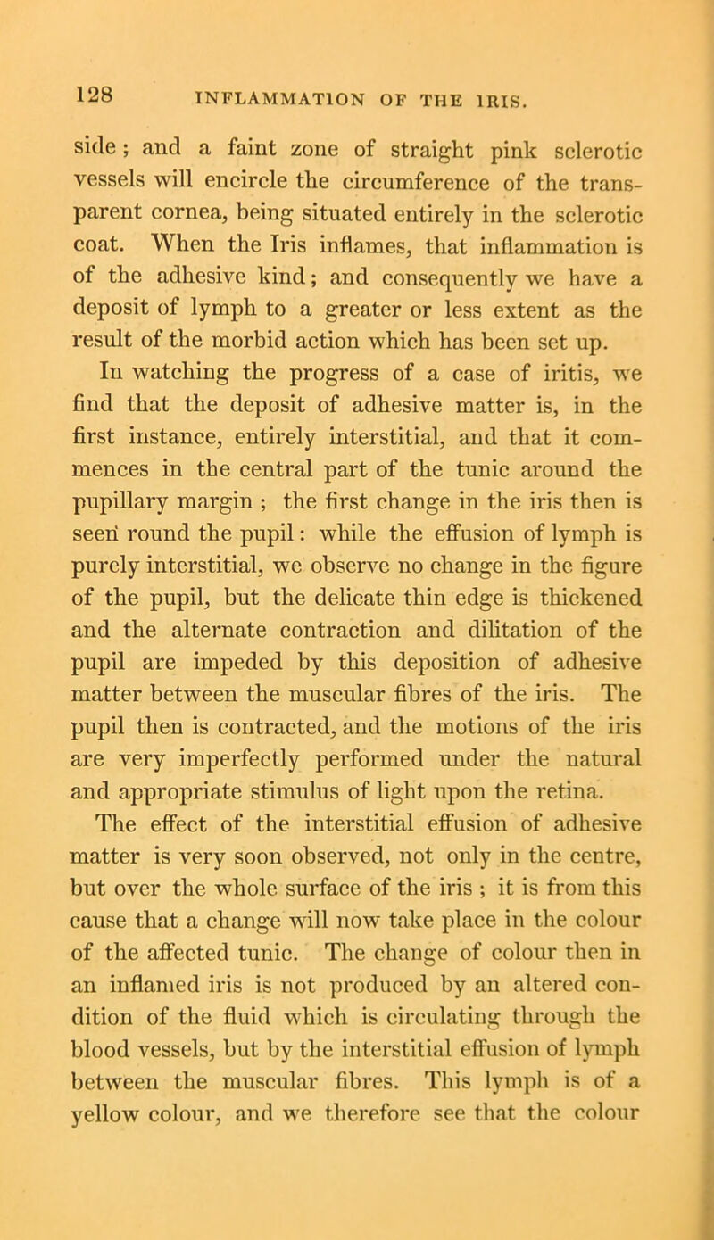 side; and a faint zone of straight pink sclerotic vessels will encircle the circumference of the trans- parent cornea, being situated entirely in the sclerotic coat. When the Iris inflames, that inflammation is of the adhesive kind; and consequently we have a deposit of lymph to a greater or less extent as the result of the morbid action which has been set up. In watching the progress of a case of iritis, we find that the deposit of adhesive matter is, in the first instance, entirely interstitial, and that it com- mences in the central part of the tunic around the pupillary margin ; the first change in the iris then is seen round the pupil: while the effusion of lymph is purely interstitial, we observe no change in the figure of the pupil, but the delicate thin edge is thickened and the alternate contraction and dilitation of the pupil are impeded by this deposition of adhesive matter between the muscular fibres of the iris. The pupil then is contracted, and the motions of the iris are very imperfectly performed under the natural and appropriate stimulus of light upon the retina. The effect of the interstitial effusion of adhesive matter is very soon observed, not only in the centre, but over the whole surface of the iris ; it is from this cause that a change will now take place in the colour of the affected tunic. The change of colour then in an inflamed iris is not produced by an altered con- dition of the fluid which is circulating through the blood vessels, but by the interstitial effusion of lymph between the muscular fibres. This lymph is of a yellow colour, and we therefore see that the colour