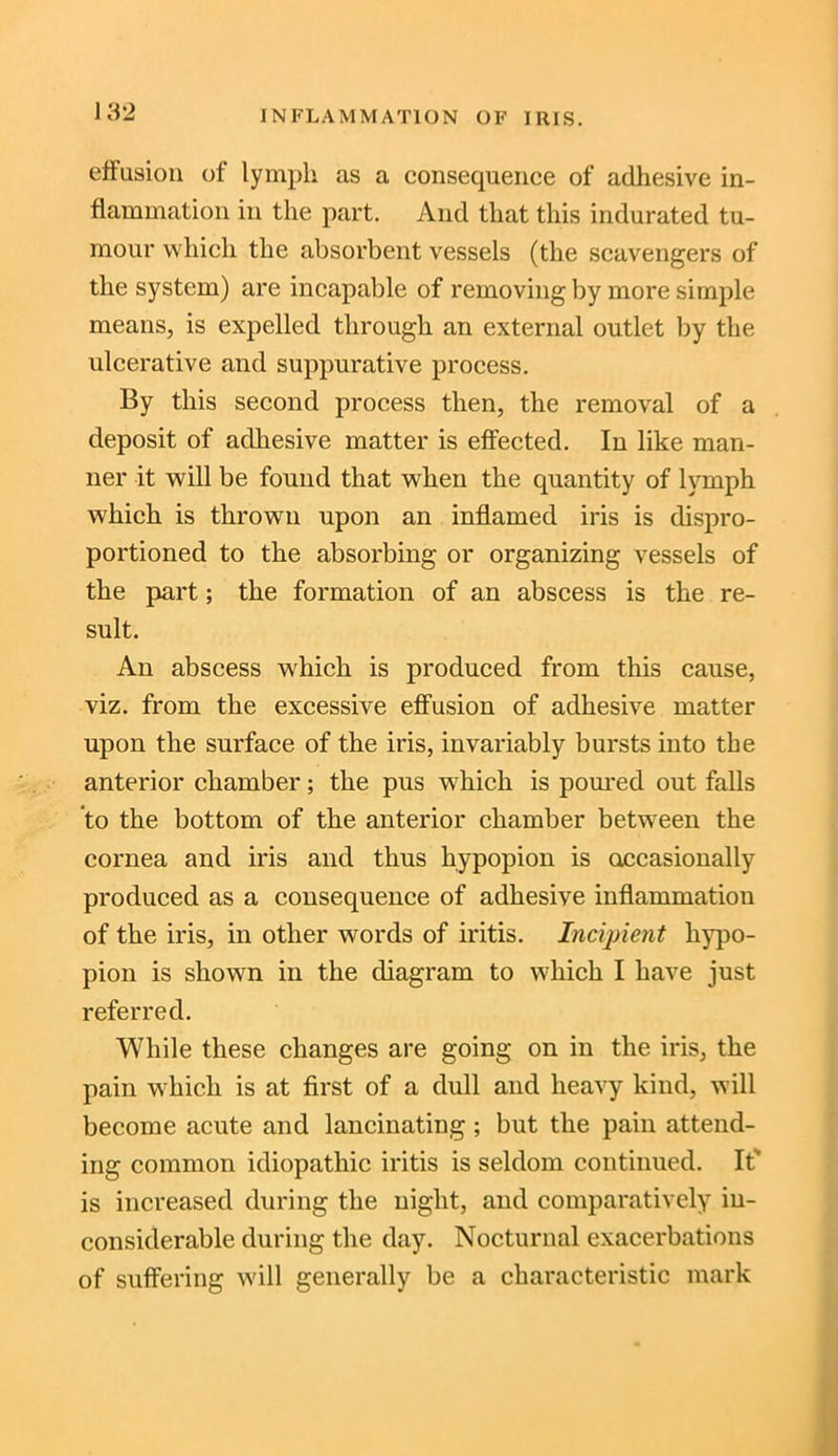 effusion of lymph as a consequence of adhesive in- flammation in the part. And that this indurated tu- mour which the absorbent vessels (the scavengers of the system) are incapable of removing by more simple means, is expelled through an external outlet by the ulcerative and suppurative process. By this second process then, the removal of a deposit of adhesive matter is effected. In like man- ner it will be found that when the quantity of lymph which is thrown upon an inflamed iris is dispro- portioned to the absorbing or organizing vessels of the part; the formation of an abscess is the re- sult. An abscess which is produced from this cause, viz. from the excessive effusion of adhesive matter upon the surface of the iris, invariably bursts into the anterior chamber; the pus which is poured out falls to the bottom of the anterior chamber between the cornea and iris and thus hypopion is occasionally produced as a consequence of adhesive inflammation of the iris, in other words of iritis. Incipient hypo- pion is shown in the diagram to which I have just referred. While these changes are going on in the iris, the pain which is at first of a dull and heavy kind, will become acute and lancinating; but the pain attend- ing common idiopathic iritis is seldom continued. It' is increased during the night, and comparatively in- considerable during the day. Nocturnal exacerbations of suffering will generally be a characteristic mark