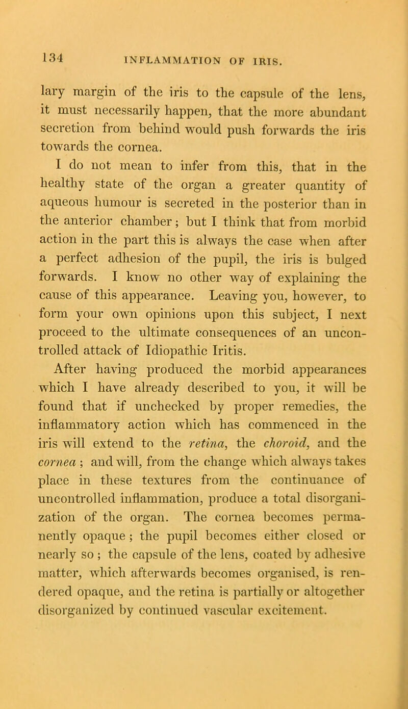 lary margin of the iris to the capsule of the lens, it must necessarily happen, that the more abundant secretion from behind would push forwards the iris towards the cornea. I do not mean to infer from this, that in the healthy state of the organ a greater quantity of aqueous humour is secreted in the posterior than in the anterior chamber; but I think that from morbid action in the part this is always the case when after a perfect adhesion of the pupil, the iris is bulged forwards. I know no other way of explaining the cause of this appearance. Leaving you, however, to form your own opinions upon this subject, I next proceed to the ultimate consequences of an uncon- trolled attack of Idiopathic Iritis. After having produced the morbid appearances which I have already described to you, it will be found that if unchecked by proper remedies, the inflammatory action which has commenced in the iris will extend to the retina, the choroid, and the cornea ; and will, from the change which always takes place in these textures from the continuance of uncontrolled inflammation, produce a total disorgani- zation of the organ. The cornea becomes perma- nently opaque ; the pupil becomes either closed or nearly so ; the capsule of the lens, coated by adhesive matter, which afterwards becomes organised, is ren- dered opaque, and the retina is partially or altogether disorganized by continued vascular excitement.