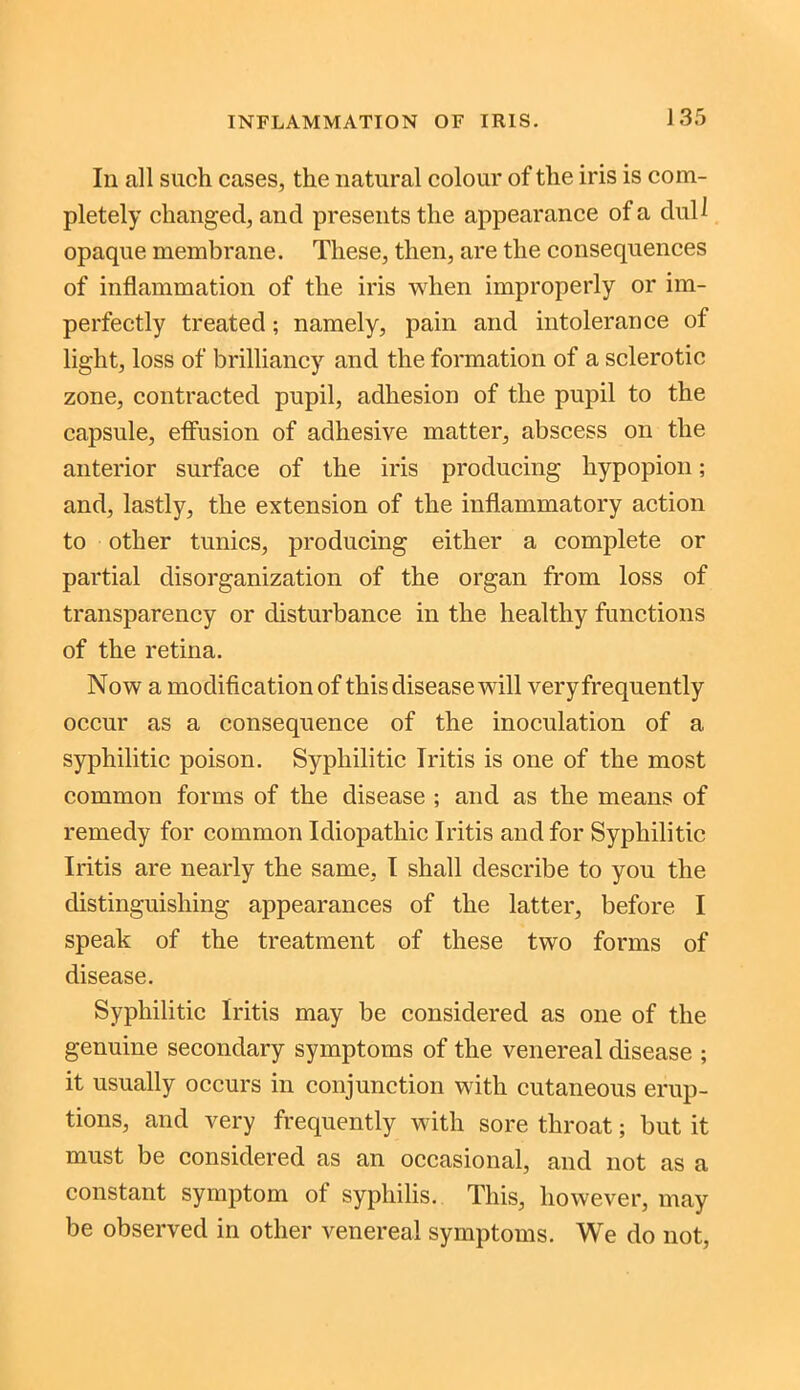 In all such cases, the natural colour of the iris is com- pletely changed, and presents the appearance of a dull opaque membrane. These, then, are the consequences of inflammation of the iris when improperly or im- perfectly treated; namely, pain and intolerance of light, loss of brilliancy and the formation of a sclerotic zone, contracted pupil, adhesion of the pupil to the capsule, effusion of adhesive matter, abscess on the anterior surface of the iris producing hypopion; and, lastly, the extension of the inflammatory action to other tunics, producing either a complete or partial disorganization of the organ from loss of transparency or disturbance in the healthy functions of the retina. Now a modification of this disease will veryfrequently occur as a consequence of the inoculation of a syphilitic poison. Syphilitic Iritis is one of the most common forms of the disease ; and as the means of remedy for common Idiopathic Iritis and for Syphilitic Iritis are nearly the same, I shall describe to you the distinguishing appearances of the latter, before I speak of the treatment of these two forms of disease. Syphilitic Iritis may be considered as one of the genuine secondary symptoms of the venereal disease ; it usually occurs in conjunction with cutaneous erup- tions, and very frequently with sore throat; but it must be considered as an occasional, and not as a constant symptom ot syphilis. This, however, may be observed in other venereal symptoms. We do not,