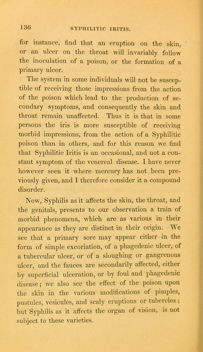 13G for instance, find that an eruption on the skin, or an ulcer on the throat will invariably follow the inoculation of a poison, or the formation of a primary ulcer. The system in some individuals will not be suscep- tible of receiving those impressions from the action of the poison which lead to the production of se- condary symptoms, and consequently the skin and throat remain unaffected. Thus it is that in some persons the iris is more susceptible of receiving morbid impressions, from the action of a Syphilitic poison than in others, and for this reason wre find that Syphilitic Iritis is an occasional, and not a con- stant symptom of the venereal disease. I have never however seen it where mercury has not been pre- viously given, and I therefore consider it a compound disorder. Now, Syphilis as it affects the skin, the throat, and the genitals, presents to our observation a train of morbid phenomena, which are as various in their appearance as they are distinct in their origin. W e see that a primary sore may appear either in the form of simple excoriation, of a phagedenic ulcer, of a tubercular ulcer, or of a sloughing or gangrenous ulcer, and the fauces are secondarily affected, either by superficial ulceration, or by foul and phagedenic disease; we also see the effect of the poison upon the skin in the various modifications of pimples, pustules, vesicules, and scaly eruptions or tubercles ; but Syphilis as it affects the organ of vision, is not subject to these varieties.
