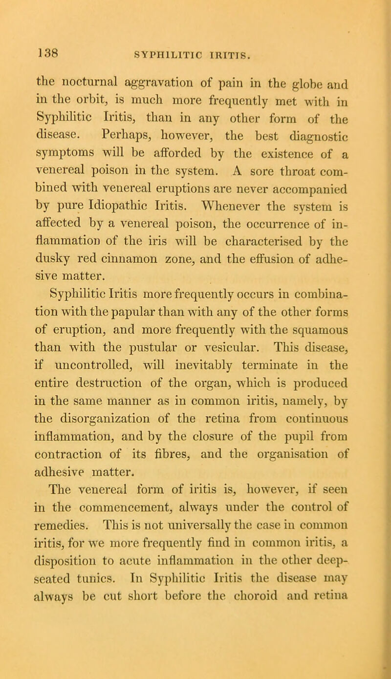 the nocturnal aggravation of pain in the globe and in the orbit, is much more frequently met with in Syphilitic Iritis, than in any other form of the disease. Perhaps, however, the best diagnostic symptoms will be afforded by the existence of a venereal poison in the system. A sore throat com- bined with venereal eruptions are never accompanied by pure Idiopathic Iritis. Whenever the system is affected by a venereal poison, the occurrence of in- flammation of the iris will be characterised by the dusky red cinnamon zone, and the effusion of adhe- sive matter. Syphilitic Iritis more frequently occurs in combina- tion with the papular than with any of the other forms of eruption, and more frequently with the squamous than with the pustular or vesicular. This disease, if uncontrolled, will inevitably terminate in the entire destruction of the organ, which is produced in the same manner as in common iritis, namely, by the disorganization of the retina from continuous inflammation, and by the closure of the pupil from contraction of its fibres, and the organisation of adhesive matter. The venereal form of iritis is, however, if seen in the commencement, always under the control of remedies. This is not universally the case in common iritis, for we more frequently find in common iritis, a disposition to acute inflammation in the other deep- seated tunics. In Syphilitic Iritis the disease may always be cut short before the choroid and retina