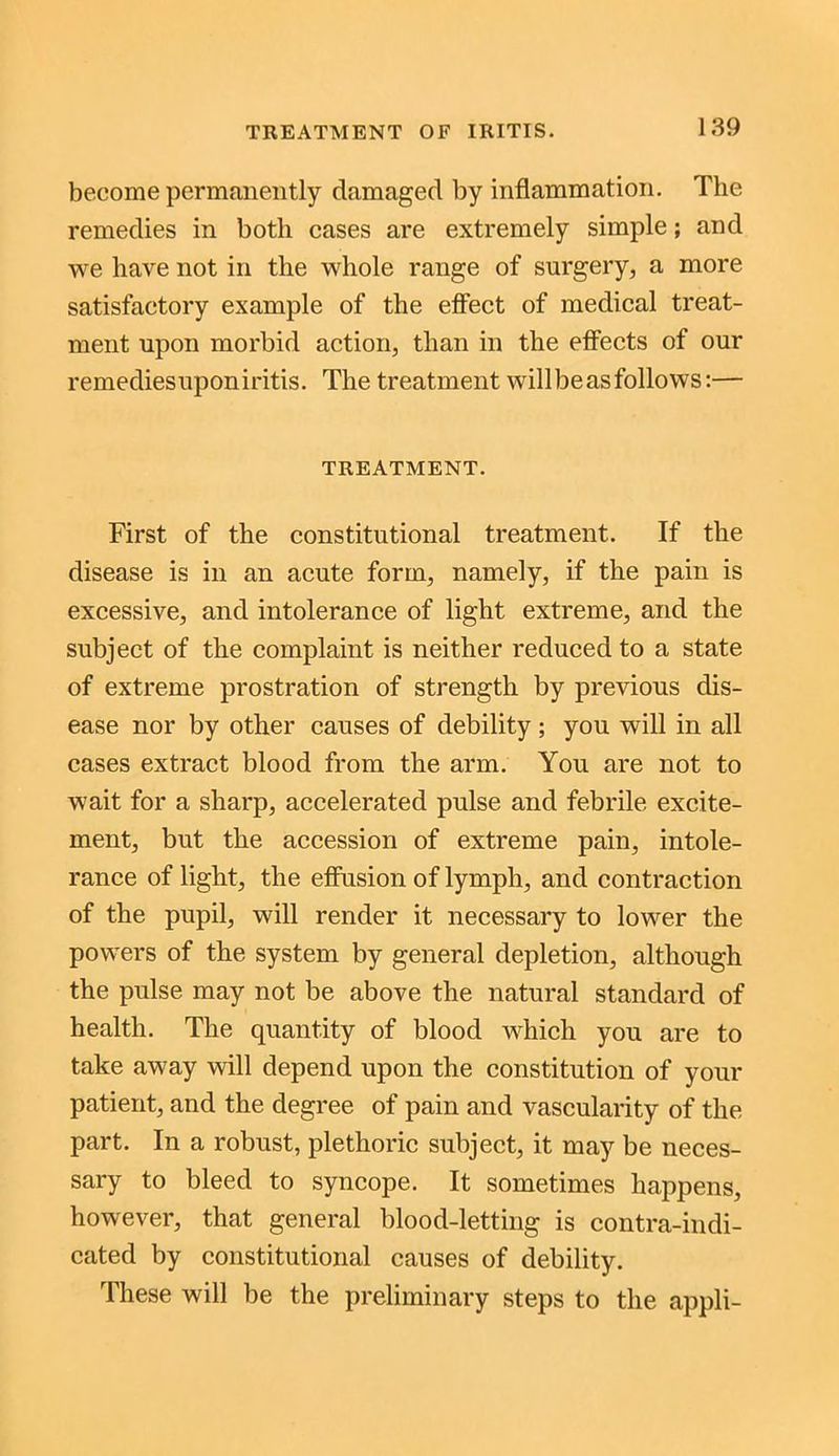 become permanently damaged by inflammation. The remedies in both cases are extremely simple; and we have not in the whole range of surgery, a more satisfactory example of the effect of medical treat- ment upon morbid action, than in the effects of our remediesuponiritis. The treatment will be as follows:— TREATMENT. First of the constitutional treatment. If the disease is in an acute form, namely, if the pain is excessive, and intolerance of light extreme, and the subject of the complaint is neither reduced to a state of extreme prostration of strength by previous dis- ease nor by other causes of debility ; you will in all cases extract blood from the arm. You are not to wait for a sharp, accelerated pulse and febrile excite- ment, but the accession of extreme pain, intole- rance of light, the effusion of lymph, and contraction of the pupil, will render it necessary to lower the powers of the system by general depletion, although the pulse may not be above the natural standard of health. The quantity of blood which you are to take away will depend upon the constitution of your patient, and the degree of pain and vascularity of the part. In a robust, plethoric subject, it may be neces- sary to bleed to syncope. It sometimes happens, however, that general blood-letting is contra-indi- cated by constitutional causes of debility. These will be the preliminary steps to the appli-