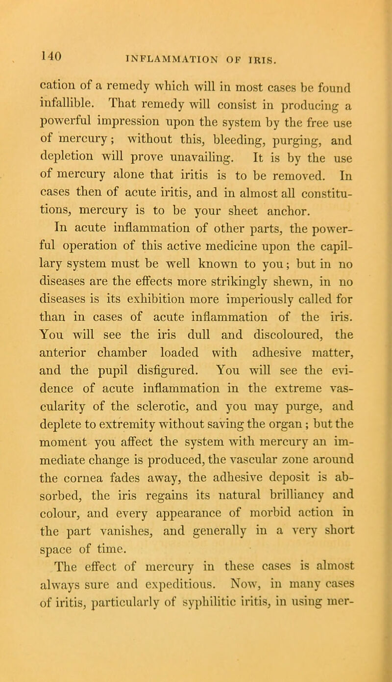 cation of a remedy which will in most cases be found infallible. That remedy will consist in producing a powerful impression upon the system by the free use of mercury ; without this, bleeding, purging, and depletion will prove unavailing. It is by the use of mercury alone that iritis is to be removed. In cases then of acute iritis, and in almost all constitu- tions, mercury is to be your sheet anchor. In acute inflammation of other parts, the power- ful operation of this active medicine upon the capil- lary system must be well known to you; but in no diseases are the effects more strikingly shewn, in no diseases is its exhibition more imperiously called for than in cases of acute inflammation of the iris. You will see the iris dull and discoloured, the anterior chamber loaded with adhesive matter, and the pupil disfigured. You will see the evi- dence of acute inflammation in the extreme vas- cularity of the sclerotic, and you may purge, and deplete to extremity without saving the organ; but the moment you affect the system with mercury an im- mediate change is produced, the vascular zone around the cornea fades away, the adhesive deposit is ab- sorbed, the iris regains its natural brilliancy and colour, and every appearance of morbid action in the part vanishes, and generally in a very short space of time. The effect of mercury in these cases is almost always sure and expeditious. Nowt, in many cases of iritis, particularly of syphilitic iritis, in using mer-