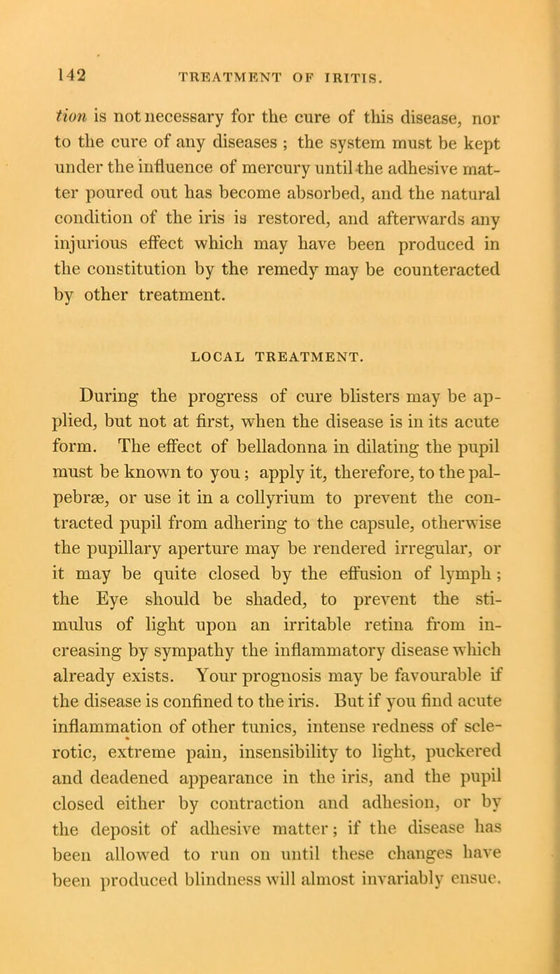 tion is not necessary for the cure of this disease, nor to the cure of any diseases ; the system must be kept under the influence of mercury until the adhesive mat- ter poured out has become absorbed, and the natural condition of the iris is restored, and afterwards any injurious effect which may have been produced in the constitution by the remedy may be counteracted by other treatment. LOCAL TREATMENT. During the progress of cure blisters may be ap- plied, but not at first, when the disease is in its acute form. The effect of belladonna in dilating the pupil must be known to you ; apply it, therefore, to the pal- pebrse, or use it in a collyrium to prevent the con- tracted pupil from adhering to the capsule, otherwise the pupillary aperture may be rendered irregular, or it may be quite closed by the effusion of lymph ; the Eye should be shaded, to prevent the sti- mulus of light upon an irritable retina from in- creasing by sympathy the inflammatory disease which already exists. Your prognosis may be favourable if the disease is confined to the iris. But if you find acute inflammation of other tunics, intense redness of scle- rotic, extreme pain, insensibility to light, puckered and deadened appearance in the iris, and the pupil closed either by contraction and adhesion, or by the deposit of adhesive matter; if the disease has been allowed to run on until these changes have been produced blindness will almost invariably ensue.