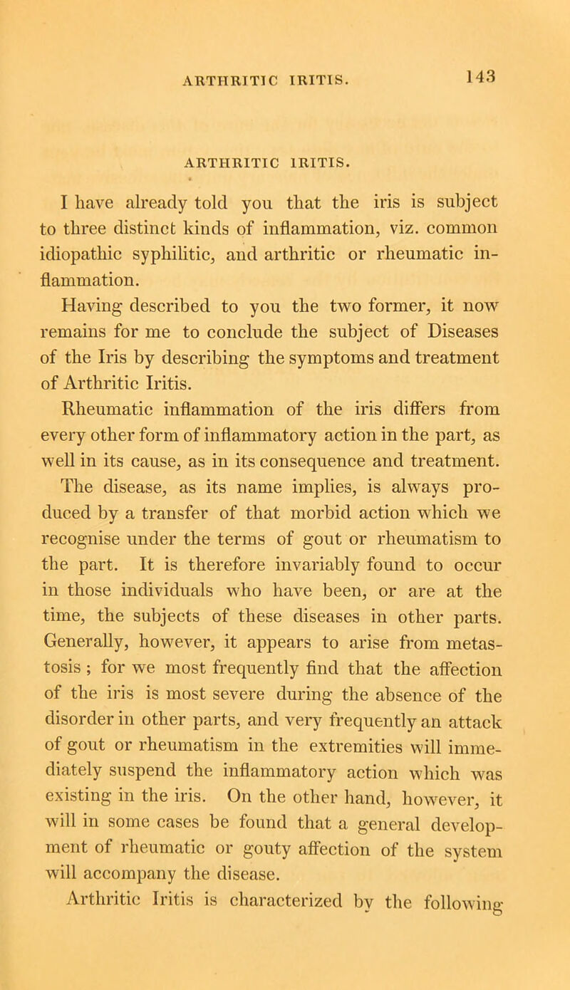 ARTHRITIC IRITIS. • I have already told you that the iris is subject to three distinct kinds of inflammation, viz. common idiopathic syphilitic, and arthritic or rheumatic in- flammation. Having described to you the two former, it now remains for me to conclude the subject of Diseases of the Iris by describing the symptoms and treatment of Arthritic Iritis. Rheumatic inflammation of the iris differs from every other form of inflammatory action in the part, as well in its cause, as in its consequence and treatment. The disease, as its name implies, is always pro- duced by a transfer of that morbid action which we recognise under the terms of gout or rheumatism to the part. It is therefore invariably found to occur in those individuals who have been, or are at the time, the subjects of these diseases in other parts. Generally, however, it appears to arise from metas- tosis ; for we most frequently find that the affection of the iris is most severe during the absence of the disorder in other parts, and very frequently an attack of gout or rheumatism in the extremities will imme- diately suspend the inflammatory action which was existing in the iris. On the other hand, however, it will in some cases be found that a general develop- ment of rheumatic or gouty affection of the system will accompany the disease. Arthritic Iritis is characterized by the following