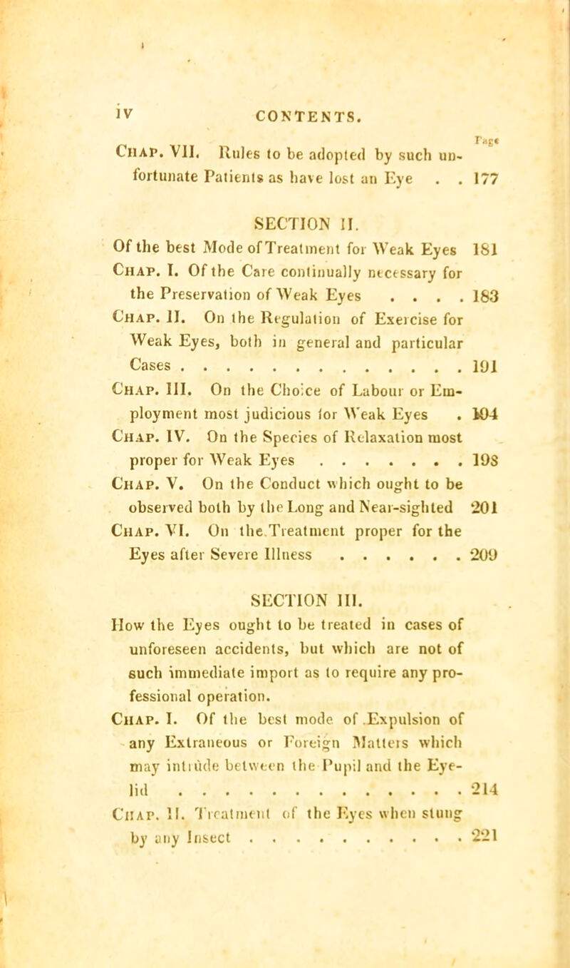 CiiAP. VII. RuJes to be adopted by such un- fortunate Patienls as have lost an Eye . . 177 SECTION II. Of the best Mode of Trealinent foi Weak Eyes 181 Chap. I. Of the Care conlinually necessary for the Pieservalion of Weak Eyes . . . .183 Chap. II. On the Regulation of Exeicise for Weak Eyes, both in geneial and particular Cases 191 Chap. III. On the Choice of Labom or Em- ploynient most judicious lor Weak Eyes . i04 Chap. IV. On the Species of Rtlaxalion most proper for Weak Eyes 19S Chap. V. On the Conduct which ought to be observed both by the Long and Kear-sighled 201 Chap. VI. On ihe Treatnient proper for the Eyes after Severe lllness 209 SECTION III. How the Eyes ought to be treated in cases of unforeseen accidents, but which are not of such imniediate import as to require any pro- fessional Operation. Chap. I. Of tlie best mode of .Expulsion of any Exlraiieous or Foreign IMatleis which may intrüde belween the Pupil and the Eye- lid 214 Chap. II. I rcatnunl of the Eyes whcn slung by any Insect 221