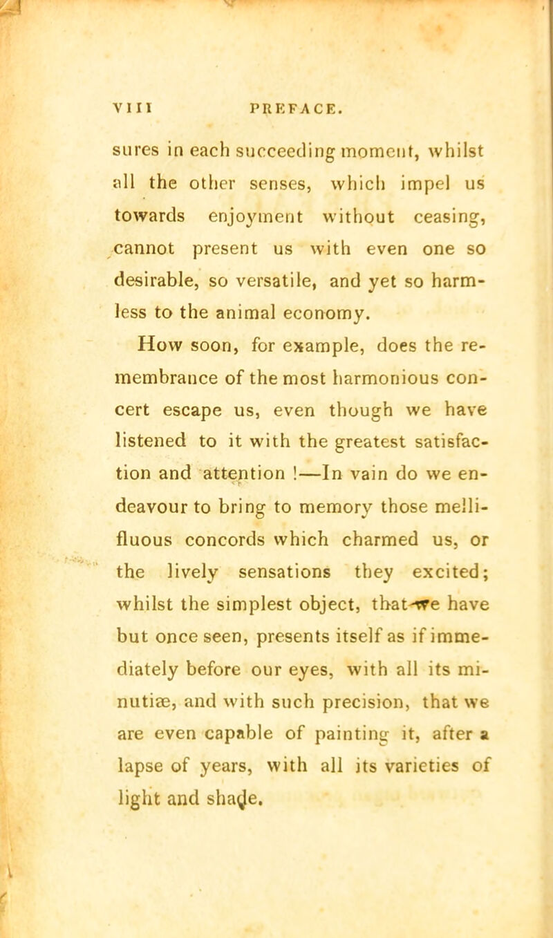 siires in each succeeding momciit, whilst all the other senses, whicli impel us towards enjoyment without ceasing, cannot present us with even one so desirable, so versatile, and yet so harm- less to the animal economy. How soon, for example, does the re- membrance of the most harmonious con- cert escape us, even though we have listened to it with the greatest satisfac- tion and attention !—In vain do we en- deavour to bring to memory those melli- fluous concords which charnned us, or the lively sensations they excited; whilst the simplest object, tbat-^e have but once seen, presents itself as if imme- diately before our eyes, with all its mi- nutiae, and with such precision, that we are even capable of painting it, after a lapse of years, with all its varieties of light and sha^^e.