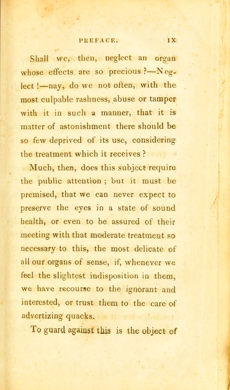 Shall we, then, neglect an organ whose efFects are so precious ?—Neg- lect !—nay, do we not orten, vvith the most ciilpable rashness, abuse or tamper with it in such a manner, that it is matter of astonishment there should be so few deprived of its use, considering the treatment which it receives ? Much, then, does this subject require the public attention ; but it must be premised, that we can never expect to preserve the eyes in a State of sound health, or even to be assured of their meeting with that moderate treatment so necessary to this, the most delicate of all our Organs of sense, if, whenever we feel the slightest Indisposition in them, we have recourse to the Ignorant and interested, or trust them to the care of advertizing quacks. To guard against this is the object of