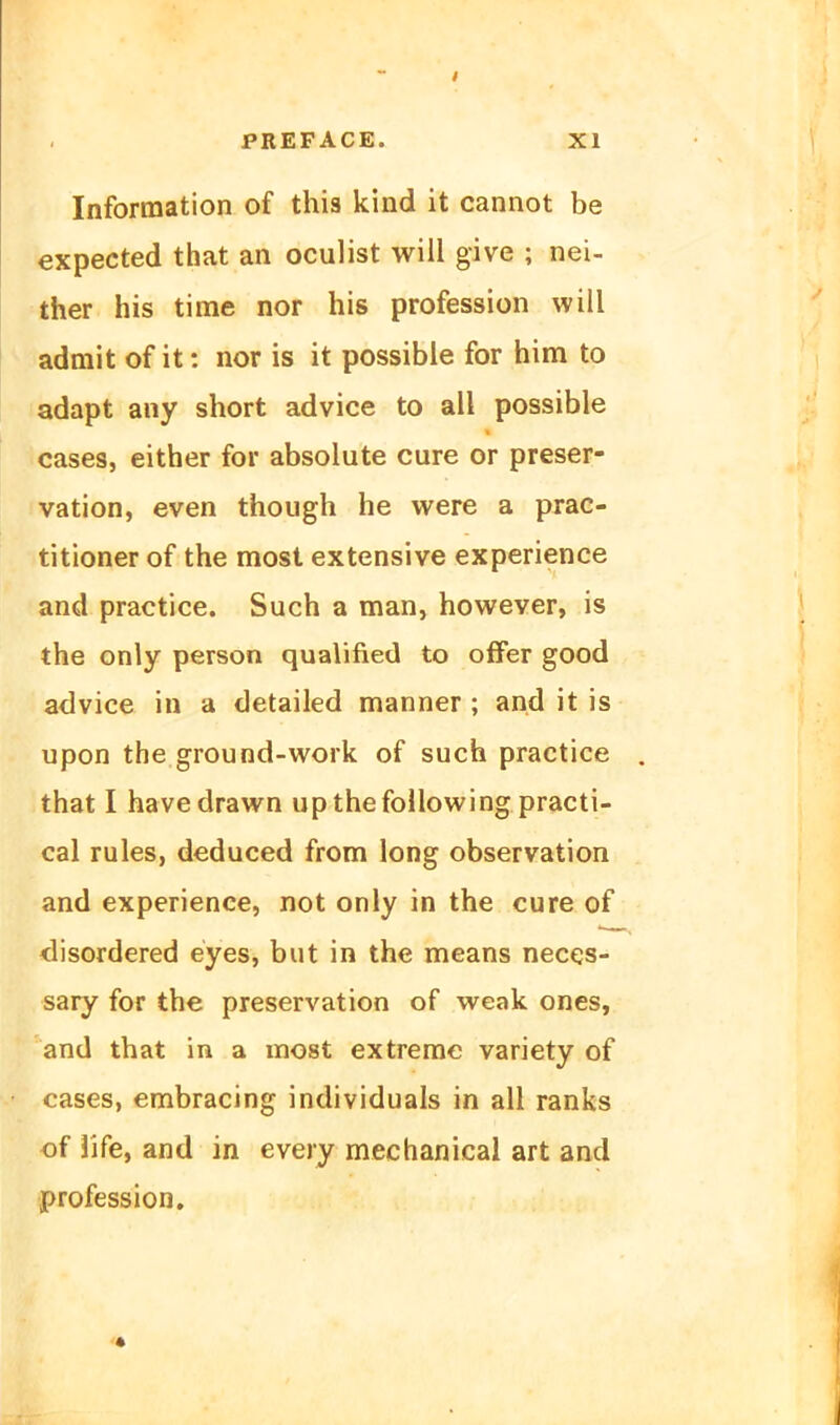 Information of this kind it cannot be expected that an oculist will give ; nei- ther his time nor his profession will admit of it: nor is it possible for him to adapt any short advice to all possible cases, either for absolute eure or preser- vation, even though he were a prac- titioner of the most extensive experience and practice. Such a man, however, is the only person qualified to offer good advice in a detailed manner ; and it is upon the ground-work of such practice that I havedrawn upthefoUowing practi- cal rules, deduced from long Observation and experience, not only in the eure of <lisordered eyes, but in the means neces- sary for the preservation of weak ones, and that in a most extreme variety of cases, embracing individuals in all ranks of life, and in every mechanical art and profession.