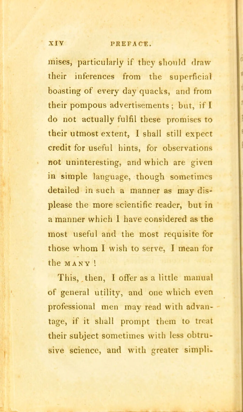 mises, particularly if they sliould draw their inferences from the superficial boasting of every day quacks, and from their pompous advertisements ; bat, if I do not acitually fulfil these promises to their utmost extent, I shall still expect credit for useful hints, for observations not uninteresting, and which are given in simple language, though sometimcs detailed in such a manner as may dis- please the more scientific reader, but in a manner which 1 have considered as the most useful and the most requisite for those vvhom I wish to serve, I mean for the MANY 1 This, then, I offer as a little manual of general Utility, and one which even professional men may read with advan- tage, if it shall prompt them to treat their subject sometimes with less obtru- sive science, and with grcater simpli.