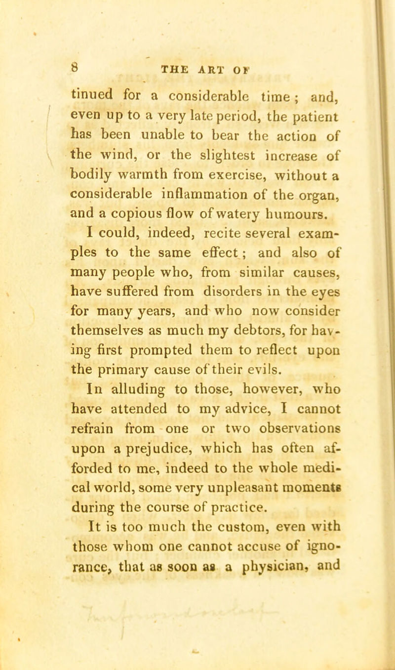 tinued for a considerable time; and, even up to a very late period, the patient has been unable to bear the action of the wind, or the slightest increase of bodily warmth from exercise, without a considerable inflammation of the organ, and a copious flow of vvatery humours. I could, indeed, recite several exam- ples to the same effect; and also of many people who, from similar causes, have suffered from disorders in the eyes for many years, and who now consider themselves as much my debtors, for hav- ing first prompted them to reflect upon the primary cause of their evils. In alluding to those, however, who have attended to my advice, I cannot refrain from one or two observations upon a prejudice, which has often af- forded to me, indeed to the whole medi- cal World, some very unpleasant moments during the course of practice. It is too much the custom, even with those whom one cannot accuse of igno- rance, that as soon as a physician, and