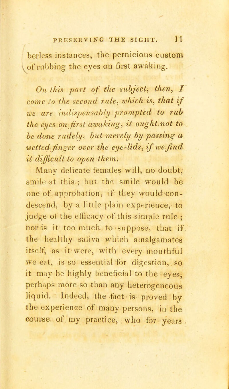 berless instanccs, the pernicious custom \jof rubbing the eyes on first awaking. On this pari of the subject, then, I come io the second riile^ which is, that if we are indispensabli/ prompted, to rub the eyes onßrst atva/cing, it ought.not to he done riidely^ bat merely by passing a teettedßnger over the eye-lids, if loeßnd it difficult to open themi Many delicate temales will, no doubt, smile at this-; büt the smile would be one of approbation, if they would con- descend, by a little piain experience, to judg^e ot the efficacy of this simple rnle ; nor is it too mucli to siippose, that if the healthy saliva which atnalgamates itself, as it wcre, with every mouthful we eat, is so essential for digestion, so it may be highly beneficial to the eyeSj perhaps more so than any heterogeneous liquid. Indeed, the fact is proved by the experience of many peisons, in the coui-se of my practice, who for years .