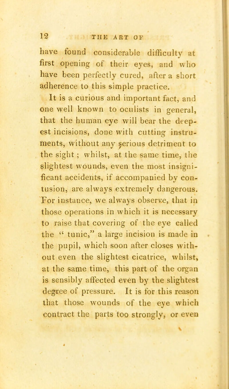 have found considerable difficulty at first opening of their eyes, aiid uho have been perfectly cured, after a short adherence to this simple practice. It is a curious and important fact, and one well knovvn to oculists in general, that the human eye will bear the deep- est incisions, done with cutting instru- ments, without any ^erious detriment to the sight ; vvhilst, at the same time, the slightest wounds, even the most insigni- ficant accidents, if accompanied by con- tusion, are always extremely dangeroiis. For instance, we always observ.e, that in those Operations in which it is necessary to raise that covering of the eye called the  tu nie, a large incision is made in the pupil, which soon after closes with- out even the slightest cicalrice, whüst, at the same time, this part of the organ is sensibly affected even by the slightest degree of pressure. It is for this reason that those wounds of the eye which contract the parts too strongly, or even