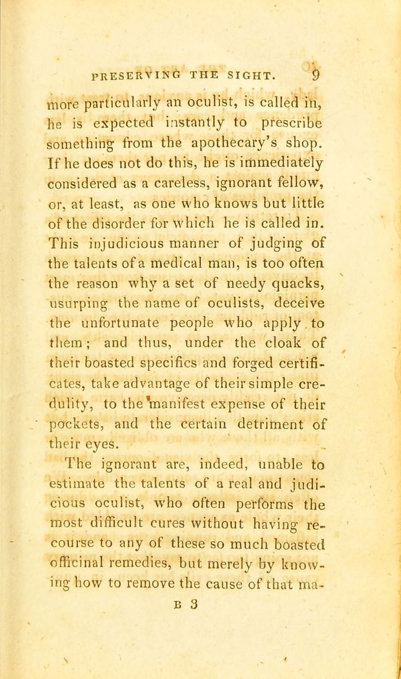 more particularly an oculist, is called in, he is expected instantly to prescribe something from the apothecary's shop. If he does not do this, he is immediately considered as a careless, ignorant fellow, or, at least, as one who knows but little of the disorder für which he is called in. This injudicious manner of judging of the talents ofa medical man, is too often. the reason why a set of needy quacks, usurping the name of oculists, deceive the unfortunate people who apply to them; and thus, under the cloak of their boasted specifics and forged certifi- cates, take advantage of their simple cre- dulity, to the'manifest expense of their packets, and the certain detriment of their eyes. The ignorant are, indeed, unable to estimate the talents of a real and judi- cious oculist, who often performs the tnost difRcult eures without having re- courise to any of these so much boasted officinal remedies, but merely by know- ing how to remove the cause of that ma- B 3