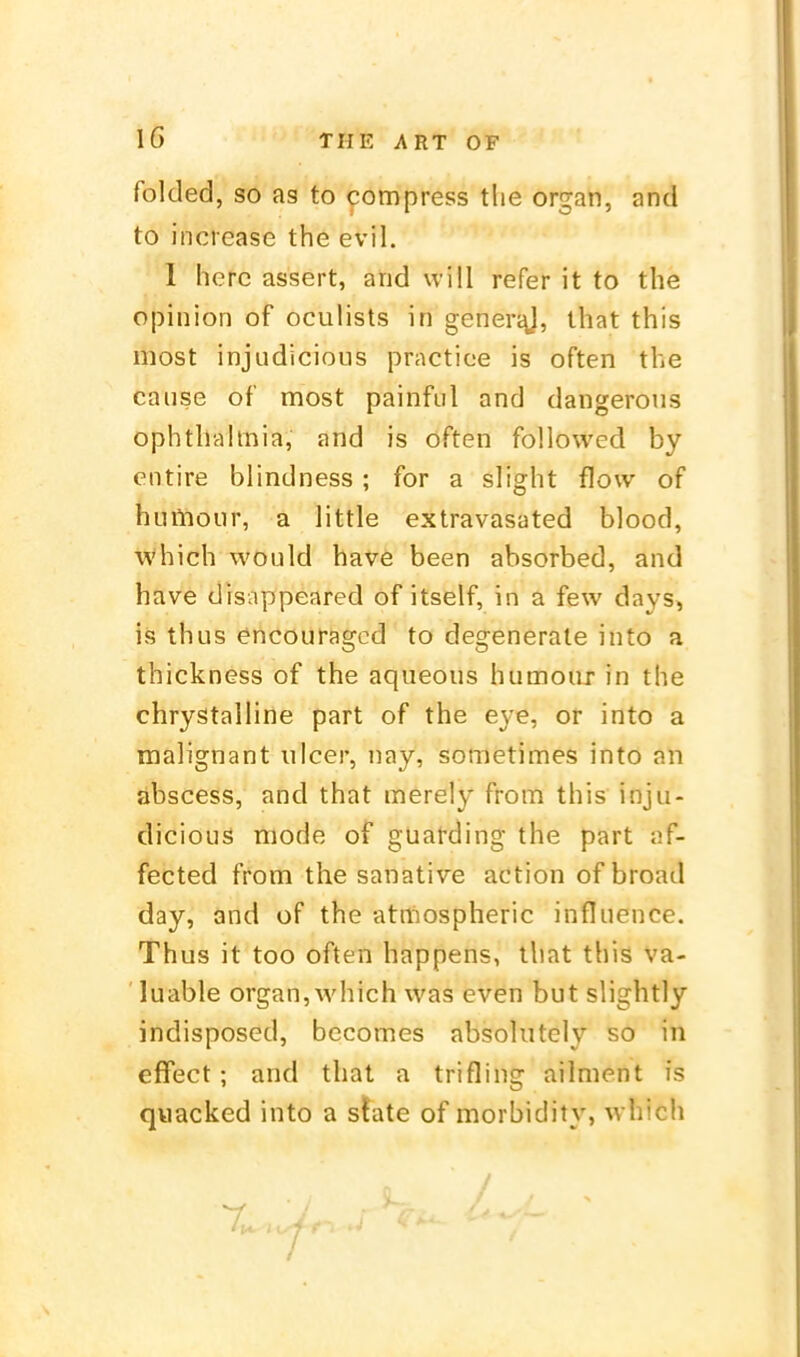 folded, so as to compress tlie organ, and to increase the evil. I herc assert, and will refer it to the opinion of oculists in generj^, that this most injudicious practice is often the cause of most painful and dangerons ophthahnia, and is often followed by entire blindness ; for a slight flow of huiliour, a little extravasated blood, which would have been absorbed, and have disappeared of itself, in a few days, Iis thus encouragcd to degenerate into a thickness of the aqueous humour in the chrystalline part of the eye, or into a malignant ulcer, nay, sometimes into an abscess, and that merely from this inju- dicious mode of guatding the part af- fected fronra the sanative action of broad day, and of the atniospheric influence. Thus it too often happens, that this va- ' luable organ, which was even but slightly indisposed, becomes absolutely so in effect ; and that a trifling ailment is quacked into a state of morbidity, which I