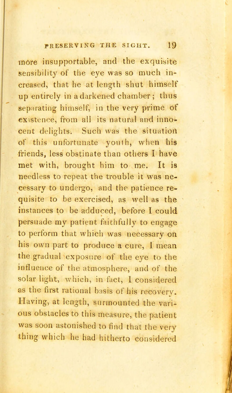 ttiöre insiipportable, and the exquisite sensibility of the eye was so much in- creased, that he at length shut himself Up entirely in adarkened Chamber; thus separating himself, in the very prime of cxistence, from all its natural and Inno*- Cent delights. Such was the Situation of this unfortunate youlh, vvhen his friends, less obstinate than others I have met with, brought him to me. It is needless to repeat the trouble it was ne- cessary to undergo, and the patience re- quisite to be exercised, as well as the instances to be adduced, before I could persuade my patient faithfully to engage to perform that whicli was necessary on his ovvn part to produce a eure, 1 mean the gradual exposure of the eye to the influeiice of the atmosphere, and of the solar light, which, in fact, 1 considered as the first rational btisis of his recovery. Having, at length, siirmounted the vari- ous obslacles to this measure, the patient was soon astonished to find that the very thing which he had hitherto considered