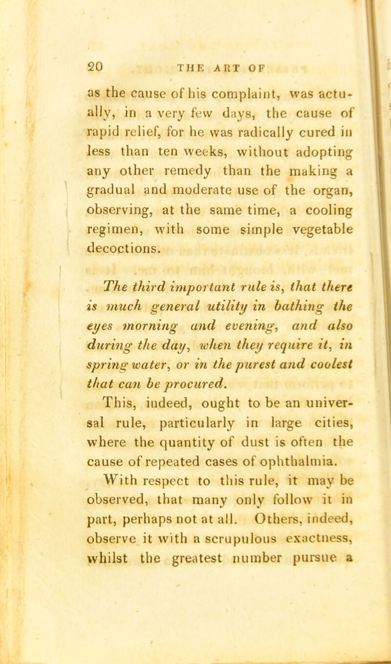 as the cause of his complaint, was actu- ally, in a very few days, the cause of rapid relief, for he was radically cured in less than ten weeks, without adopting any other remcdy than the making a gradual and moderate use of the organ, observing, at the same time, a cooling regimen, with some simple vegetable decoptions. The third important rule is, that there is much general Utility in bathing the eyes morning and evening, and also during the day^ loJien they require it, in spring water, or in the purest and coolest that can he procured. This, indeed, ought to be an univer- sal rule, particularly in large cities, where the quantity of dust is often the cause of repeated cases of ophthahiiia. With respect to this rule, it may be observed, that many only follow it in part, perhaps not at all. Others, indeed, observe it with a scrupulous exactness, whilst the greatest number pursue a