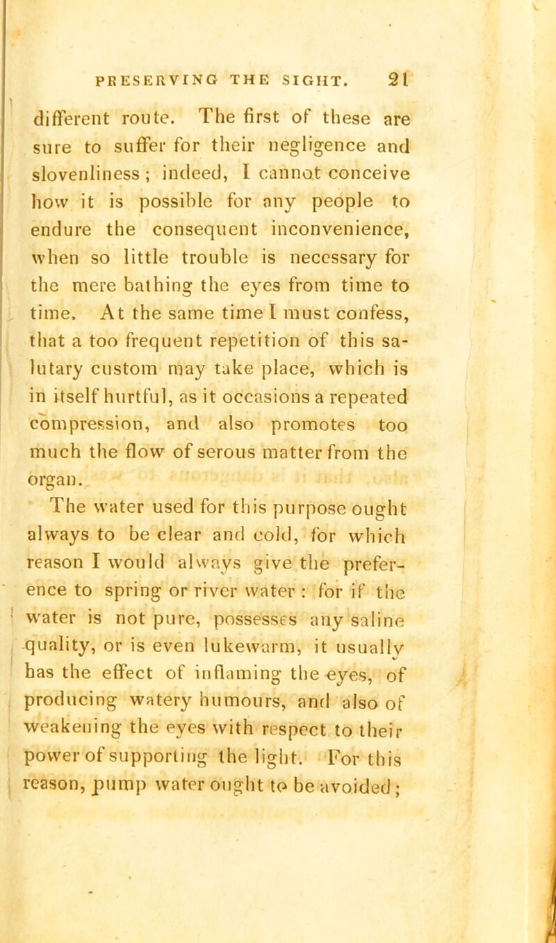 different routc. The first of these are siire to sufFer for thcir negligence and slovenliness ; indeed, I canno.t conceive hovv it is possible for any people to endure the consequent inconvenience, when so little trouble is neccssary for the mere bathing the eyes from time to time. At the same time I must confess, that a too frequent repetition of this sa- lutary ciistom may take place, vvhich is in itself hiirtfu], as it occasions a repeated compression, and also promotes too much the flow of serous matter from the orgai). The vvater used for this purpose oiight always to be clear and cold, for which reason I would always give the prefer- ence to spring or river water : for if the water is not pure, possesses any saline -quality, or is even lukevvarm, it usually has the effect of influming the eyes, of producing watery humours, antl also of weakening the eyes with respect to their power of supporting the liglit. For this reason, pump water ought to be avoided;