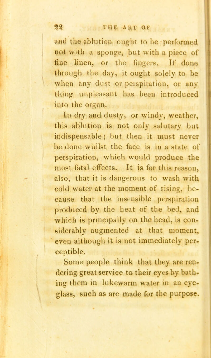 and tlie ^iblutioD ought to be peiformed not with a spönne, but with a piece of fine linen, or the fingers. If done through the day, it ouglit sülely to be when any diist or Perspiration, or any thing unpleasant has been introduced into the organ. In dry and dusty, or windy, weather, this abhition is not only salutary but indispensable; but then it must nevcr be done vvliilst the face is in a State of Perspiration, which would produce the most fatal effects. It is for this reason, also, that it is dangerous to wash with coid water at the moment of rising, be- cause tbat the insensible Perspiration produced by the heat of the bed, and which is principally on the head, is con- siderably augmented at that moment, even although it is not immediately per- ceptible. Some people think that they are ren- dering great service to their eyes by bath- ing them in lukewarm water in au eye- glass, such as are raade for the purpose.