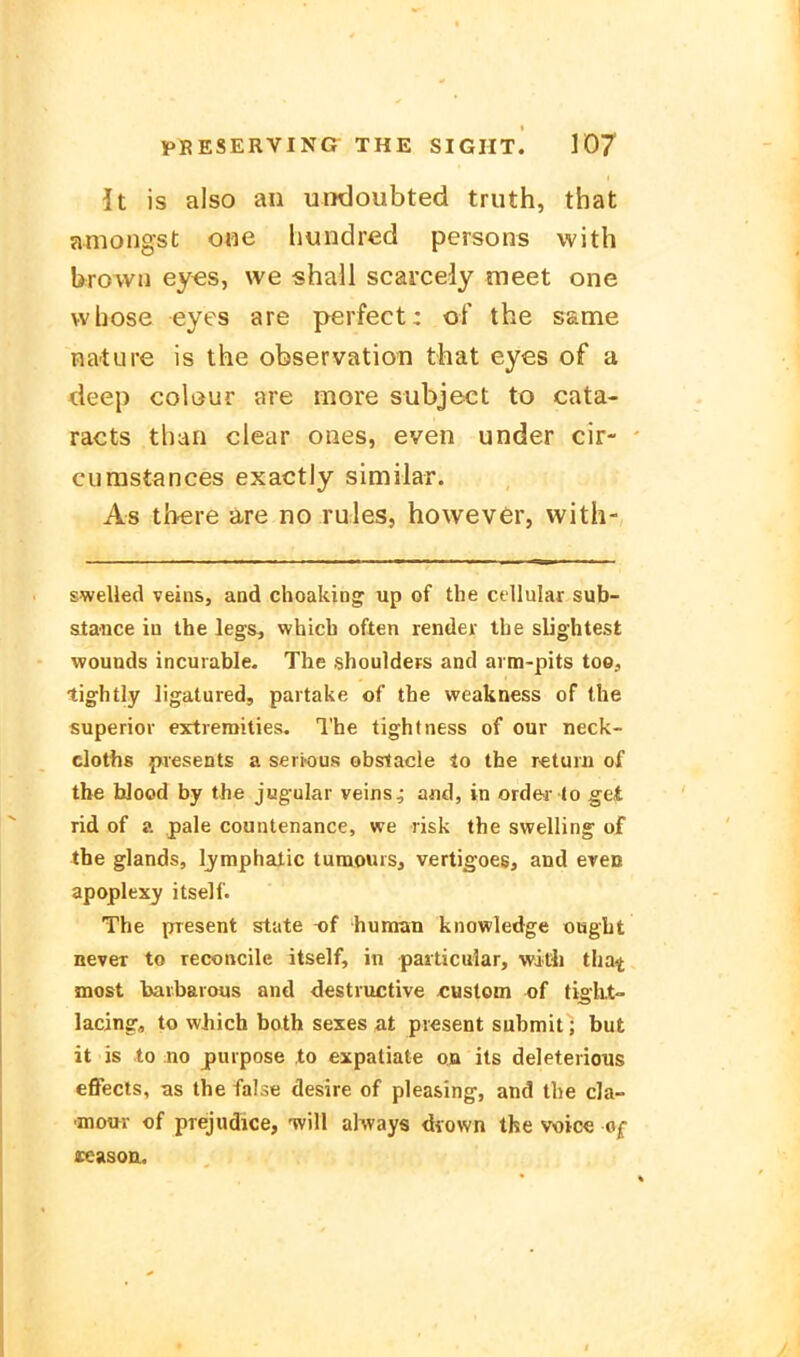 It is also an untloubted truth, that amongst o«e hundred persons with brovvu eyes, we shail scarcedy meet one vvhose eyes are perfect: of the same nature is the Observation that eyes of a deep colijur are more subject to cata- racts than clear ones, even under cir- eurastances exactly similar. As there are no rules, however, with- swelled veins, aad choaking up of the cellular sub- stance iu the legs, whicb often render the slightest wounds incurable. The Shoulders and aim-pits too, tightly ligatured, paitake of the weakness of the superior extiemities. The tightness of our neck- cloths pvesents a serious obstacle lo the retuiii of the bJood by the jugular veins^ and, in ord&r to get rid of a pale countenance, we risk the swelling of the glands, Ijmphalic tumouiSj vertigoes, and even apoplexy itself. The present State t)f human knowledge ought never to reconcile itself, in paiticular, with tha^ most baibarous and destructive «ustom of tigkt- lacing, to which both sexes at pi€sent submit; but it is to no purpose to expatiate ob its deletericus effects, as the false desire of plea&ing, and the cla- ■inour of prejudice, tvIU always diown tke voice of ceasoo.