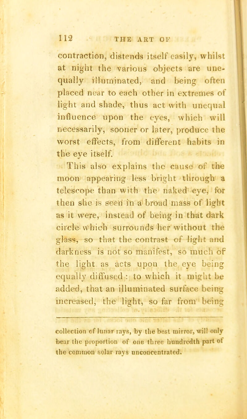 contraction, distends itself easily, whilst at night the various objects are une- qually illuininated, and being often placed ncar to each other in extremes of iight and shade, thus act with unequal influence upon the cyes, vvhich will necessarily, sooner or later, produce the worst effects, from different habits in the eye itself. This also explains the cause of the moon appearing less bright through a telescope than with the naked eye, for then she is seeri in a'broad mass of light as it were, instead of being in that dark circie-vvhich siirrounds her without the glass, so that the contrast of liglit and darkness is not so manifest, so much of the light as acts upon the eye being equally diffused : to which it might be added, that an illuininated surface being increased, the light, so far from being coUection of liiiiar lays, by tlie best luirror, will onlj bear the pioporlion of one tbree liundredth pari of the common solar rays unconcentrated.