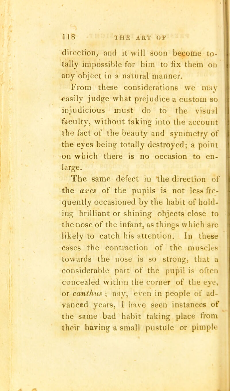 direction, and it will soon become lo- tally impossihle for him to fix them oii any object in a natural manner. From these considerations we may easily judge what prejudicea custom so injudicious must do to the visual faculty, without taking into the account the fact of the beauty and synimetry of the eyes being totally destroyed; a point on which there is no occasion to en- large. The same defect in the direction of the axcs of the pupils is not less fre- quently occasioned by the habit of hold- ing brilliant or shining objects close to the nose of the infant, as things which are likeiy to catch bis attention. In these cases the contraction of the muscles tovvards the nose is so strons:, that a cotisideraVjle part of the pupil is ofteii concealed vvithin the corner of the eye, or canthus ; nnv, evcn in people of ad- vanced years, 1 hnve seen instances of the same bad habit taking place froni their having a small pustulc or pimple